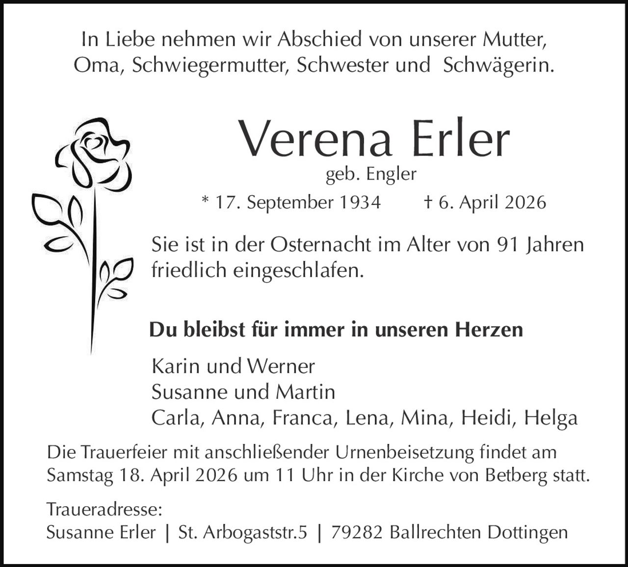 In Liebe nehmen wir Abschied von unserer Mutter,
Oma, Schwiegermutter, Schwester und Schwägerin.

Verena Erler

geb. Engler
* 17. September 1934
† 6. April 2026

Sie ist in der Osternacht im Alter von 91 Jahren
friedlich eingeschlafen.
Du bleibst für immer in unseren Herzen
Karin und Werner
Susanne und Martin
Carla, Anna, Franca, Lena, Mina, Heidi, Helga
Die Trauerfeier mit anschließender Urnenbeisetzung findet am
Samstag 18. April 2026 um 11 Uhr in der Kirche von Betberg statt.
Traueradresse:
Susanne Erler | St. Arbogaststr.5 | 79282 Ballrechten Dottingen