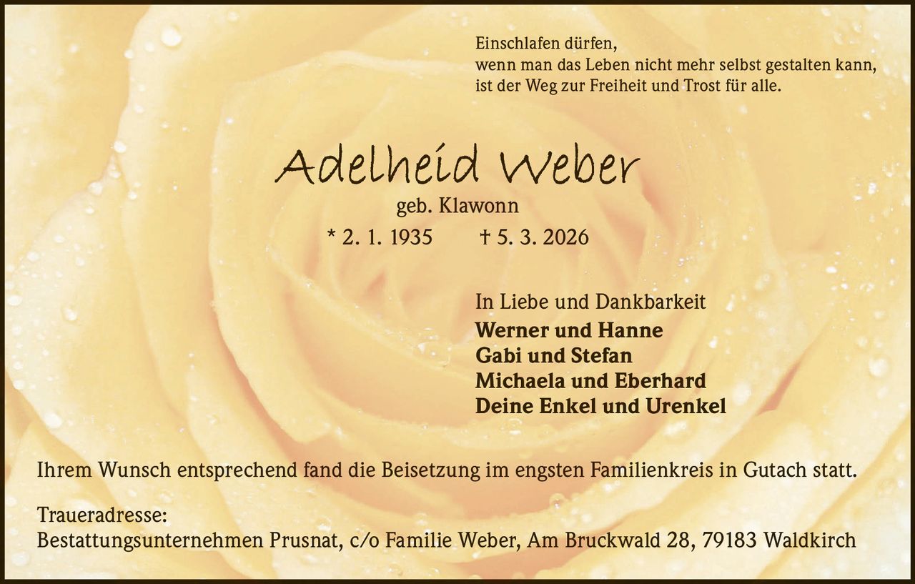 Einschlafen dürfen,
wenn man das Leben nicht mehr selbst gestalten kann,
ist der Weg zur Freiheit und Trost für alle.

Adelheid Weber
geb. Klawonn
* 2. 1. 1935   † 5. 3. 2026

In Liebe und Dankbarkeit
Werner und Hanne
Gabi und Stefan
Michaela und Eberhard
Deine Enkel und Urenkel
Ihrem Wunsch entsprechend fand die Beisetzung im engsten Familienkreis in Gutach statt.
Traueradresse:
Bestattungsunternehmen Prusnat, c/o Familie Weber, Am Bruckwald 28, 79183 Waldkirch