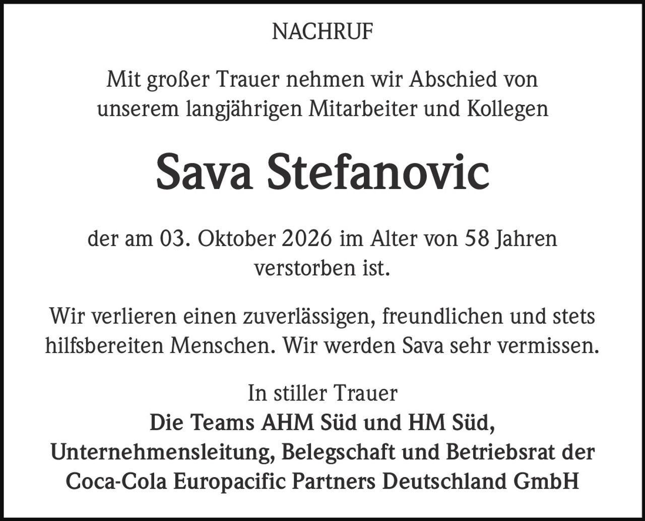 <p><strong>NACHRUF</strong></p><p>Mit großer Trauer nehmen wir Abschied von unserem langjährigen Mitarbeiter und Kollegen</p><p><strong>Sava Stefanovic</strong></p><p>der am 03. Oktober 2026 im Alter von 58 Jahren verstorben ist.</p><p>Wir verlieren einen zuverlässigen, freundlichen und stets hilfsbereiten Menschen. Wir werden Sava sehr vermissen.</p><p>In stiller Trauer<br/>Die Teams AHM Süd und HM Süd,<br/>Unternehmensleitung, Belegschaft und Betriebsrat der<br/>Coca-Cola Europacific Partners Deutschland GmbH</p>