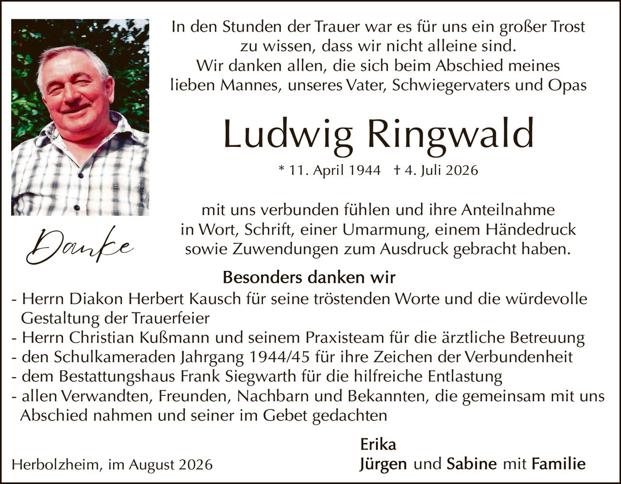 <p>In den Stunden der Trauer war es für uns ein großer Trost zu wissen, dass wir nicht alleine sind. Wir danken allen, die sich beim Abschied meines lieben Mannes, unseres Vater, Schwiegervaters und Opas</p>

<p><strong>Ludwig Ringwald</strong></p>

<p>* 11. April 1944 † 4. Juli 2026</p>

<p>mit uns verbunden fühlen und ihre Anteilnahme in Wort, Schrift, einer Umarmung, einem Händedruck sowie Zuwendungen zum Ausdruck gebracht haben.</p>

<p><strong>Besonders danken wir</strong></p>

<p>- Herrn Diakon Herbert Kausch für seine tröstenden Worte und die würdevolle Gestaltung der Trauerfeier<br>
- Herrn Christian Kußmann und seinem Praxisteam für die ärztliche Betreuung<br>
- den Schülkameraden Jahrgang 1944/45 für ihre Zeichen der Verbundenheit<br>
- dem Bestattungshaus Frank Siegwarth für die hilfreiche Entlastung<br>
- allen Verwandten, Freunden, Nachbarn und Bekannten, die gemeinsam mit uns Abschied nahmen und seiner im Gebet gedachten</p>

<p><strong>Erika</strong><br>
Herbolzheim, im August 2026</p>

<p><strong>Jürgen und Sabine mit Familie</strong></p>