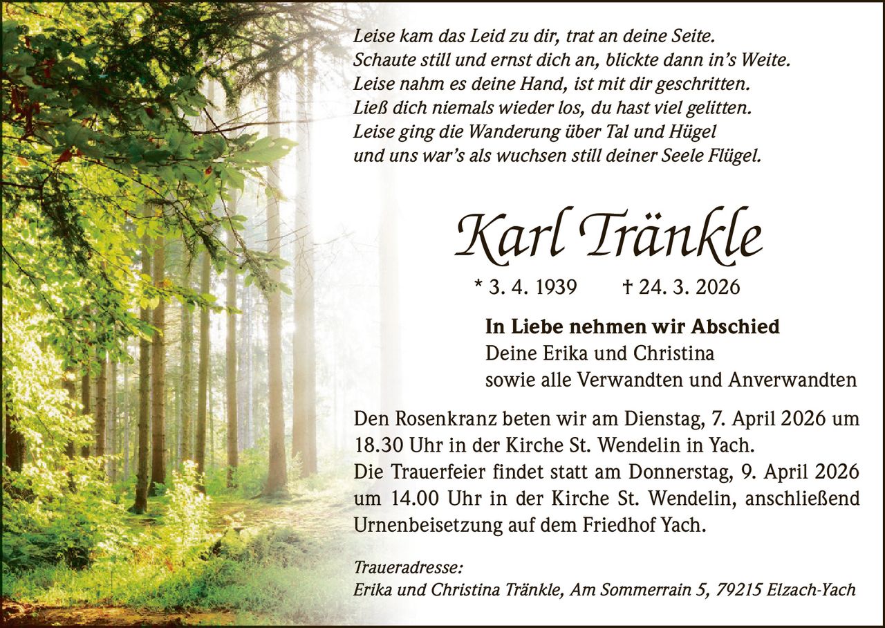 Leise kam das Leid zu dir, trat an deine Seite.
Schaute still und ernst dich an, blickte dann in’s Weite.
Leise nahm es deine Hand, ist mit dir geschritten.
Ließ dich niemals wieder los, du hast viel gelitten.
Leise ging die Wanderung über Tal und Hügel
und uns war’s als wuchsen still deiner Seele Flügel.

Karl Tränkle
* 3. 4. 1939   † 24. 3. 2026
In Liebe nehmen wir Abschied
Deine Erika und Christina
sowie alle Verwandten und Anverwandten
Den Rosenkranz beten wir am Dienstag, 7. April 2026 um
18.30 Uhr in der Kirche St. Wendelin in Yach.
Die Trauerfeier findet statt am Donnerstag, 9. April 2026
um 14.00 Uhr in der Kirche St. Wendelin, anschließend
Urnenbeisetzung auf dem Friedhof Yach.
Traueradresse:
Erika und Christina Tränkle, Am Sommerrain 5, 79215 Elzach-Yach
