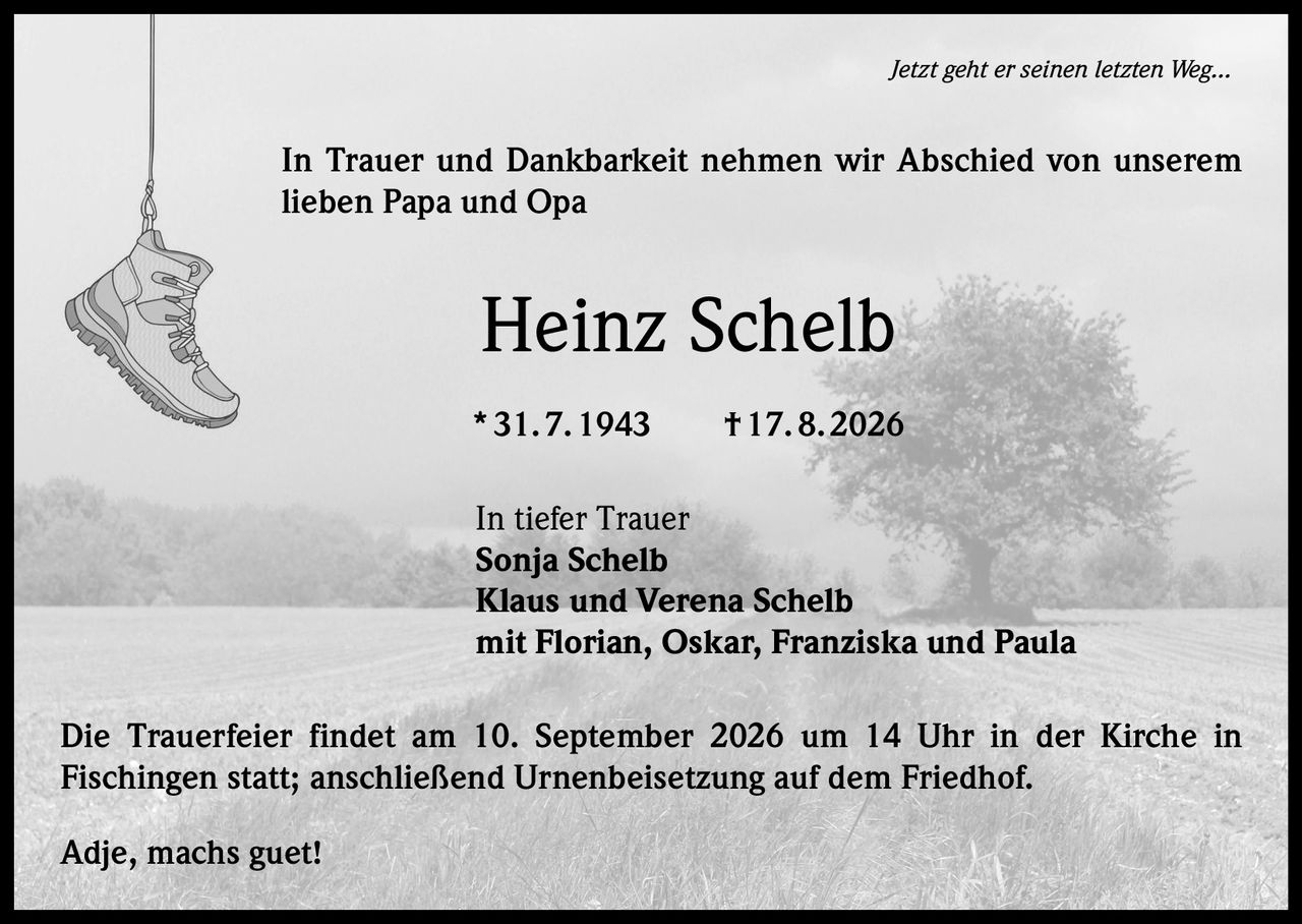 <p><i>Jetzt geht er seinen letzten Weg...</i></p>
<p>In Trauer und Dankbarkeit nehmen wir Abschied von unserem lieben Papa und Opa</p>
<p><strong>Heinz Schelb</strong></p>
<p>* 31. 7. 1943  † 17. 8. 2026</p>
<p>In tiefer Trauer</p>
<p>Sonja Schelb<br>Klaus und Verena Schelb<br>mit Florian, Oskar, Franziska und Paula</p>
<p>Die Trauerfeier findet am 10. September 2026 um 14 Uhr in der Kirche in Fischingen statt; anschließend Urnenbeisetzung auf dem Friedhof.</p>
<p>Adje, machs guet!</p>