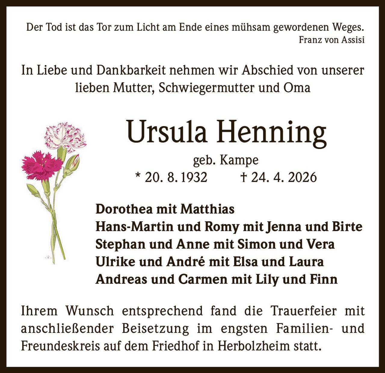 <p><i>Der Tod ist das Tor zum Licht am Ende eines mühsam gewordenen Weges.</i><br><i>Franz von Assisi</i></p><p>In Liebe und Dankbarkeit nehmen wir Abschied von unserer lieben Mutter, Schwiegermutter und Oma</p><p><strong>Ursula Henning</strong><br>geb. Kampe<br>* 20. 8. 1932 † 24. 4. 2026</p><p><strong>Dorothea mit Matthias</strong><br><strong>Hans-Martin und Romy mit Jenna und Birte</strong><br><strong>Stephan und Anne mit Simon und Vera</strong><br><strong>Ulrike und André mit Elsa und Laura</strong><br><strong>Andreas und Carmen mit Lily und Finn</strong></p><p>Ihrem Wunsch entsprechend fand die Trauerfeier mit anschließender Beisetzung im engsten Familien- und Freundeskreis auf dem Friedhof in Herbolzheim statt.</p>