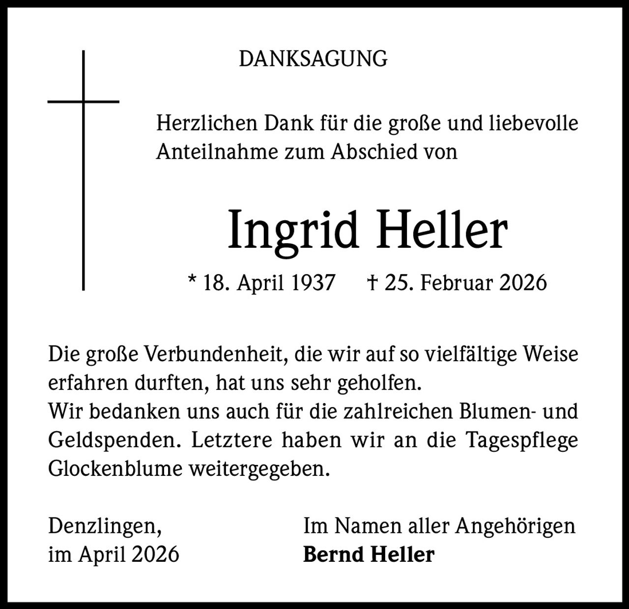DANKSAGUNG
Herzlichen Dank für die große und liebevolle
Anteilnahme zum Abschied von

Ingrid Heller
* 18. April 1937

† 25. Februar 2026

Die große Verbundenheit, die wir auf so vielfältige Weise
erfahren durften, hat uns sehr geholfen.
Wir bedanken uns auch für die zahlreichen Blumen- und
Geldspenden. Letztere haben wir an die Tagespflege
Glockenblume weitergegeben.
Denzlingen,
im April 2026

Im Namen aller Angehörigen
Bernd Heller