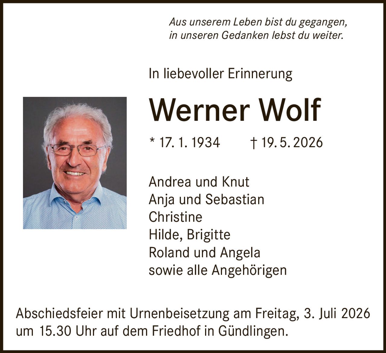 <p><i>Aus unserem Leben bist du gegangen,<br>in unseren Gedanken lebst du weiter.</i></p><p><strong>In liebevoller Erinnerung</strong></p><p><strong>Werner Wolf</strong><br>* 17. 1. 1934 † 19. 5. 2026</p><p>Andrea und Knut<br>Anja und Sebastian<br>Christine<br>Hilde, Brigitte<br>Roland und Angela<br>sowie alle Angehörigen</p><p>Abschiedsfeier mit Urnenbeisetzung am Freitag, 3. Juli 2026 um 15.30 Uhr auf dem Friedhof in Gündlingen.</p>