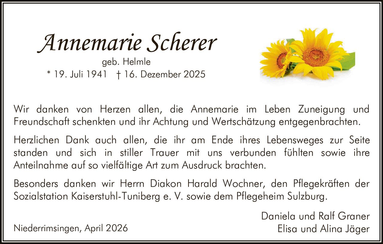 Annemarie Scherer
geb. Helmle
* 19. Juli 1941 † 16. Dezember 2025

Wir danken von Herzen allen, die Annemarie im Leben Zuneigung und
Freundschaft schenkten und ihr Achtung und Wertschätzung entgegenbrachten.
Herzlichen Dank auch allen, die ihr am Ende ihres Lebensweges zur Seite
standen und sich in stiller Trauer mit uns verbunden fühlten sowie ihre
Anteilnahme auf so vielfältige Art zum Ausdruck brachten.
Besonders danken wir Herrn Diakon Harald Wochner, den Pflegekräften der
Sozialstation Kaiserstuhl-Tuniberg e. V. sowie dem Pflegeheim Sulzburg.
Niederrimsingen, April 2026

Daniela und Ralf Graner
Elisa und Alina Jäger