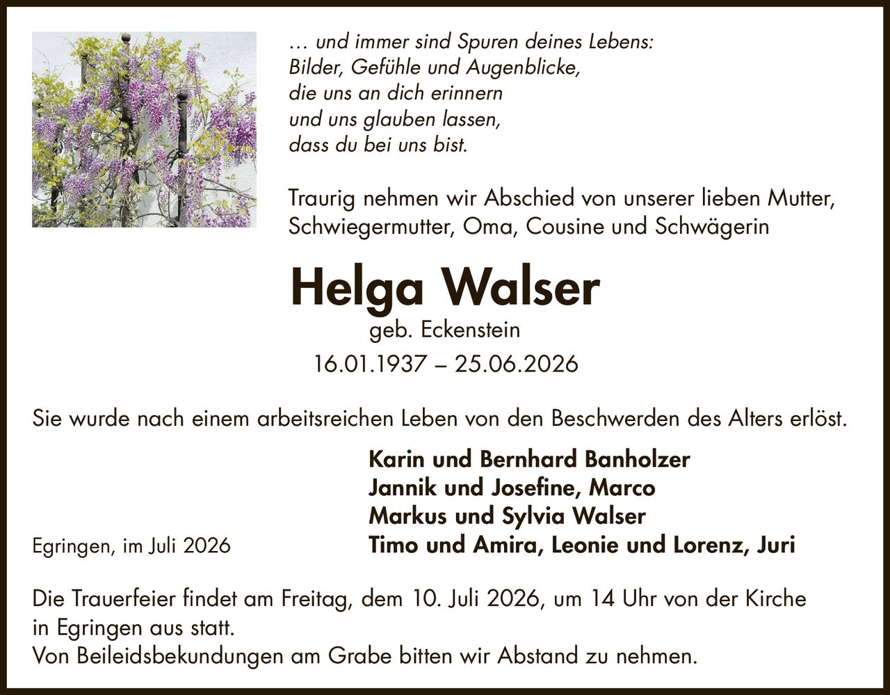 <p><i>… und immer sind Spuren deines Lebens:<br>Bilder, Gefühle und Augenblicke,<br>die uns an dich erinnern<br>und uns glauben lassen,<br>dass du bei uns bist.</i></p>

<p>Traurig nehmen wir Abschied von unserer lieben Mutter, Schwiegermutter, Oma, Cousine und Schwägerin</p>

<p><strong>Helga Walser</strong><br>geb. Eckenstein<br>16.01.1937 – 25.06.2026</p>

<p>Sie wurde nach einem arbeitsreichen Leben von den Beschwerden des Alters erlöst.</p>

<p><strong>Karin und Bernhard Banholzer</strong><br>Jannik und Josefine, Marco<br><strong>Markus und Sylvia Walser</strong><br>Timo und Amira, Leonie und Lorenz, Juri</p>

<p>Egringen, im Juli 2026</p>

<p>Die Trauerfeier findet am Freitag, dem 10. Juli 2026, um 14 Uhr von der Kirche in Egringen aus statt.<br>Von Beileidsbekundungen am Grabe bitten wir Abstand zu nehmen.</p>