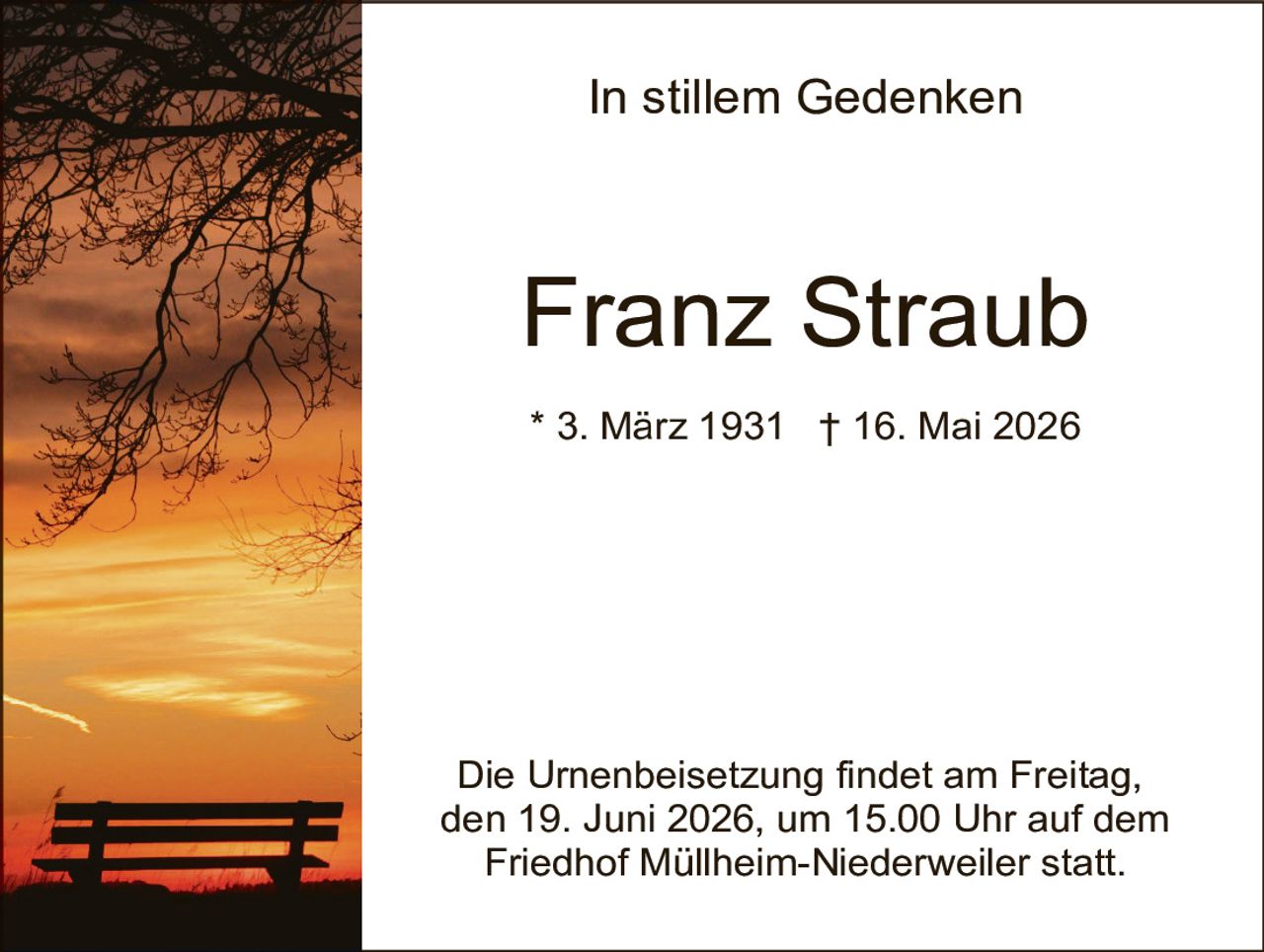 <p><strong>In stillem Gedenken</strong></p><p><strong>Franz Straub</strong></p><p>* 3. März 1931 † 16. Mai 2026</p><p>Die Urnenbeisetzung findet am Freitag, den 19. Juni 2026, um 15.00 Uhr auf dem Friedhof Müllheim-Niederweiler statt.</p>