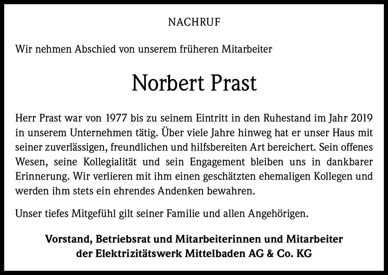 <p>Wir nehmen Abschied von unserem früheren Mitarbeiter</p>

<p><strong>Norbert Prast</strong></p>

<p>Herr Prast war von 1977 bis zu seinem Eintritt in den Ruhestand im Jahr 2019 in unserem Unternehmen tätig. Über viele Jahre hinweg hat er unser Haus mit seiner zuverlässigen, freundlichen und hilfsbereiten Art bereichert. Sein offenes Wesen, seine Kollegialität und sein Engagement bleiben uns in dankbarer Erinnerung. Wir verlieren mit ihm einen geschätzten ehemaligen Kollegen und werden ihm stets ein ehrendes Andenken bewahren.</p>

<p>Unser tiefes Mitgefühl gilt seiner Familie und allen Angehörigen.</p>

<p><strong>Vorstand, Betriebsrat und Mitarbeiterinnen und Mitarbeiter<br/>der Elektrizitätswerk Mittelbaden AG & Co. KG</strong></p>