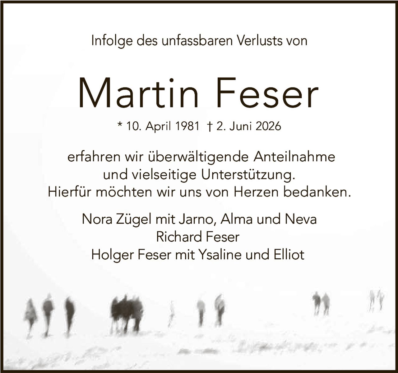 <p>Infolge des unfassbaren Verlusts von</p>

<p><strong>Martin Feser</strong></p>

<p>* 10. April 1981 † 2. Juni 2026</p>

<p>erfahren wir überwältigende Anteilnahme und vielseitige Unterstützung. Hierfür möchten wir uns von Herzen bedanken.</p>

<p>Nora Zügel mit Jarno, Alma und Neva<br>Richard Feser<br>Holger Feser mit Ysaline und Elliot</p>