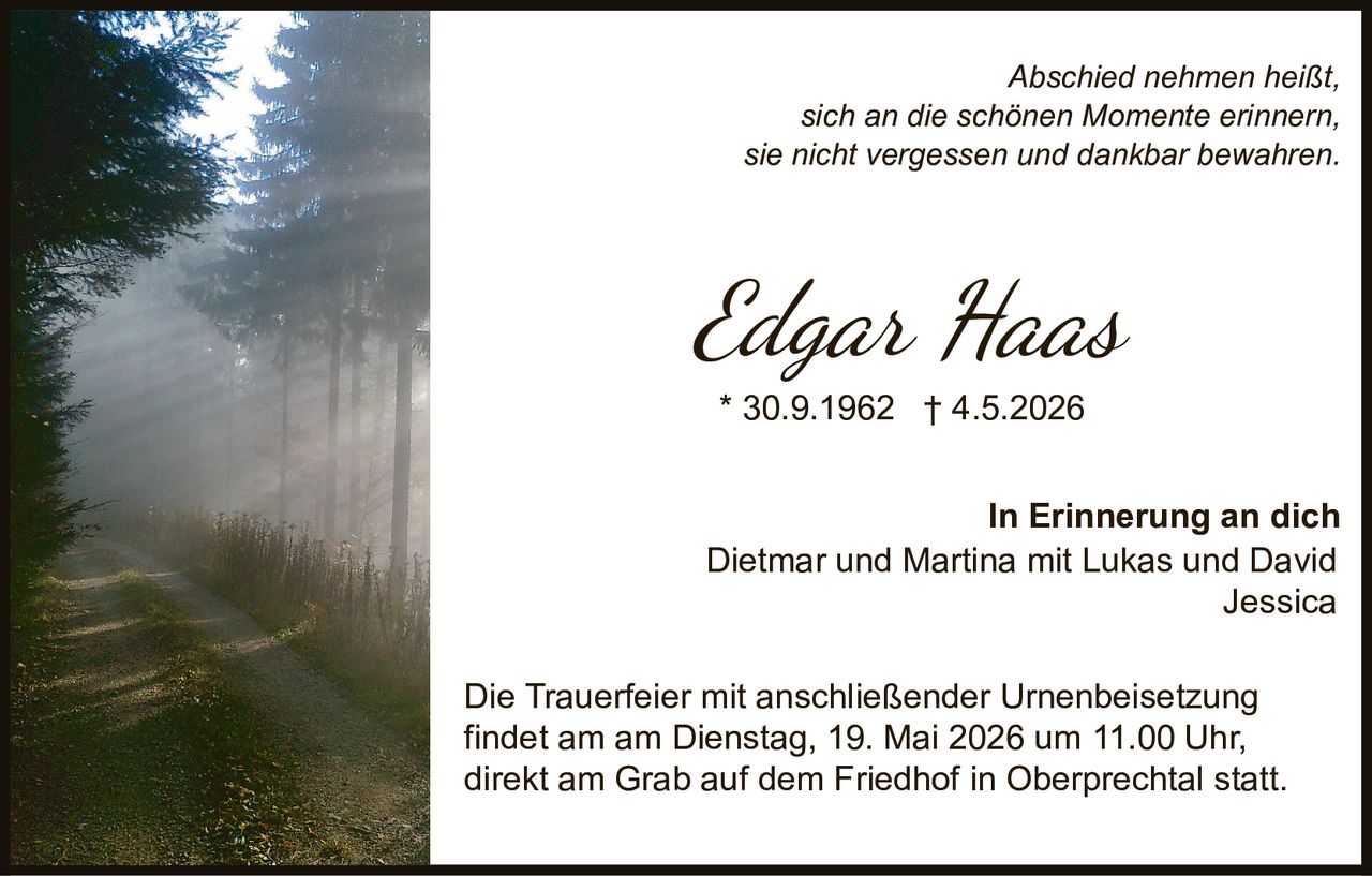 <p>Abschied nehmen heißt,<br>sich an die schönen Momente erinnern,<br>sie nicht vergessen und dankbar bewahren.</p><p><strong>Edgar Haas</strong><br>* 30.9.1962 † 4.5.2026</p><p>In Erinnerung an dich<br>Dietmar und Martina mit Lukas und David<br>Jessica</p><p>Die Trauerfeier mit anschließender Urnenbeisetzung <br>findet am am Dienstag, 19. Mai 2026 um 11.00 Uhr, <br>direkt am Grab auf dem Friedhof in Oberprechtal statt.</p>