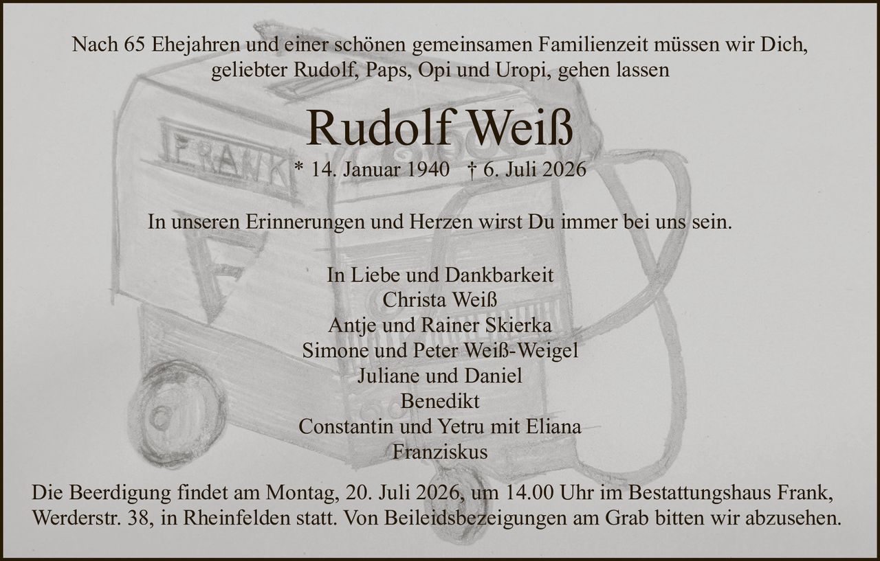 <p>In Liebe und Dankbarkeit</p>

<p><strong>Rudolf Weiß</strong><br>* 14. Januar 1940 † 6. Juli 2026</p>

<p>Nach 65 Ehejahren und einer schönen gemeinsamen Familienzeit müssen wir Dich, geliebter Rudolf, Paps, Opi und Uropi, gehen lassen</p>

<p>In unseren Erinnerungen und Herzen wirst Du immer bei uns sein.</p>

<p><strong>In Liebe und Dankbarkeit</strong><br>
Christa Weiß<br>
Antje und Rainer Skierka<br>
Simone und Peter Weiß-Weigel<br>
Juliane und Daniel<br>
Benedikt<br>
Constantin und Yetru mit Eliana<br>
Franziskus</p>

<p>Die Beerdigung findet am Montag, 20. Juli 2026, um 14.00 Uhr im Bestattungshaus Frank, Werderstr. 38, in Rheinfelden statt. Von Beileidsbezeigungen am Grab bitten wir abzusehen.</p>