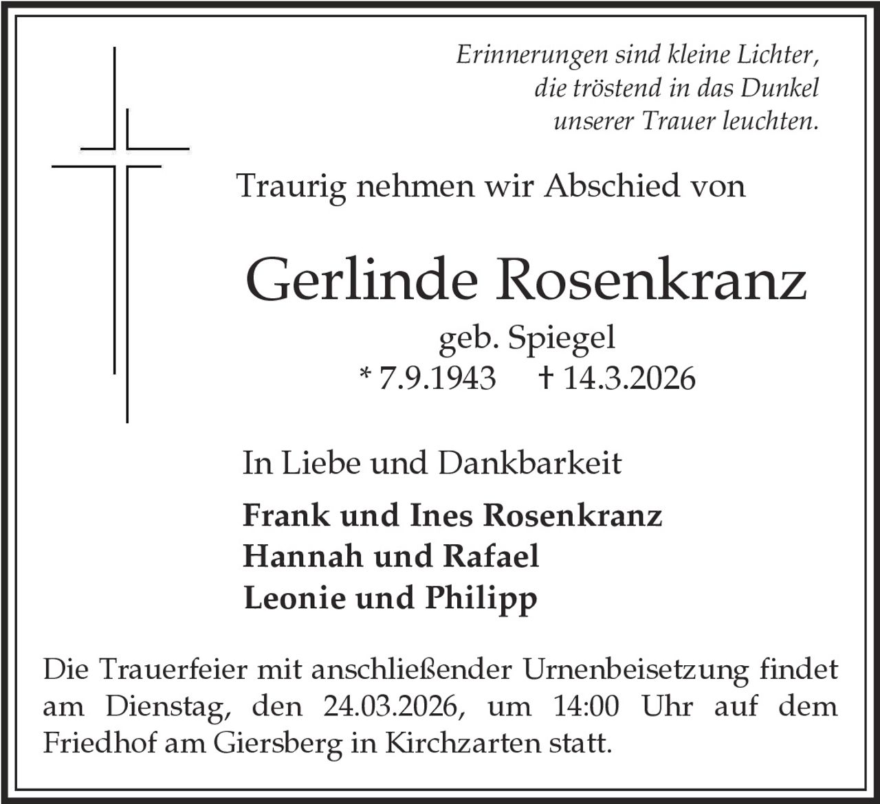 Erinnerungen sind kleine Lichter,
die tröstend in das Dunkel
unserer Trauer leuchten.

Traurig nehmen wir Abschied von

Gerlinde Rosenkranz
geb. Spiegel
* 7.9.1943 † 14.3.2026
In Liebe und Dankbarkeit
Frank und Ines Rosenkranz
Hannah und Rafael
Leonie und Philipp
Die Trauerfeier mit anschließender Urnenbeisetzung findet
am Dienstag, den 24.03.2026, um 14:00 Uhr auf dem
Friedhof am Giersberg in Kirchzarten statt.