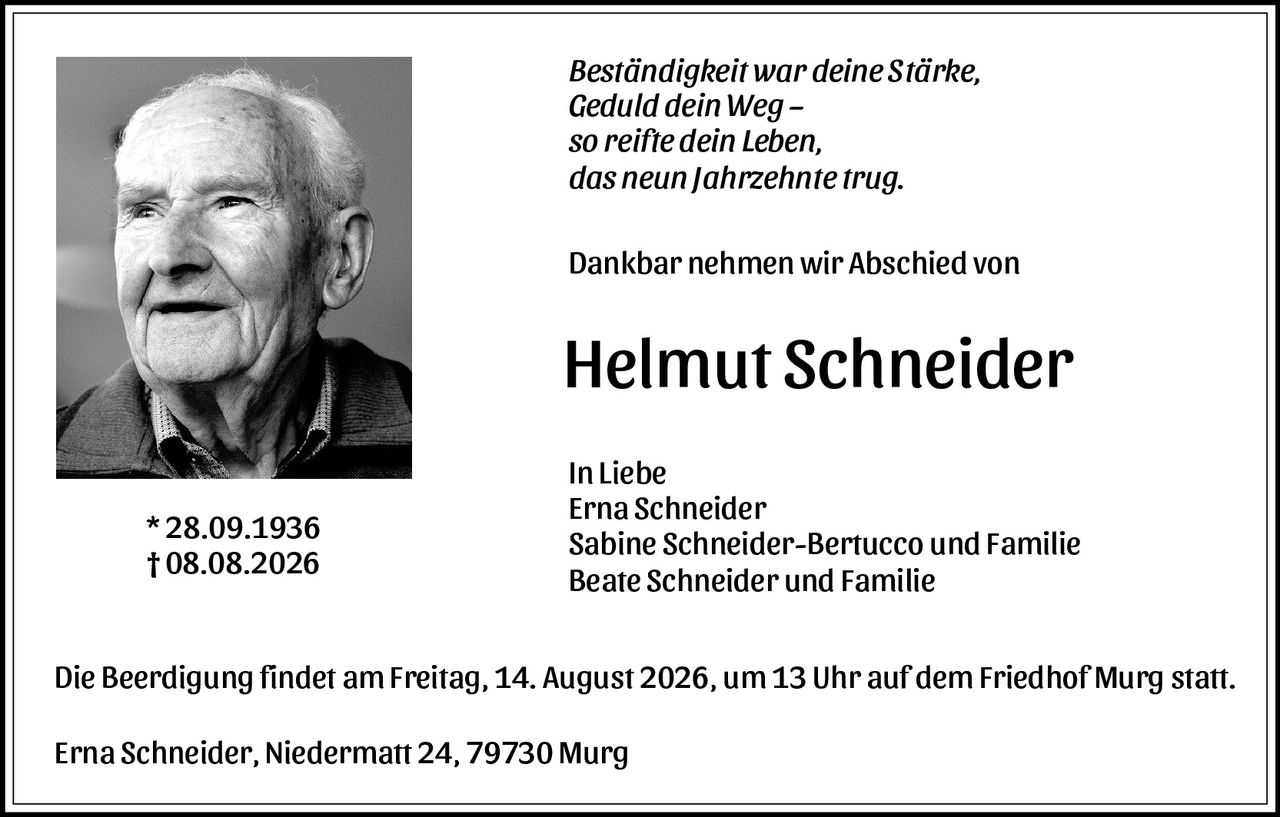 <p><i>Beständigkeit war deine Stärke,<br>Geduld dein Weg –<br>so reifte dein Leben,<br>das neun Jahrzehnte trug.</i></p>

<p>Dankbar nehmen wir Abschied von</p>

<p><strong>Helmut Schneider</strong></p>

<p>* 28.09.1936<br>† 08.08.2026</p>

<p>In Liebe<br>Erna Schneider<br>Sabine Schneider-Bertucco und Familie<br>Beate Schneider und Familie</p>

<p>Die Beerdigung findet am Freitag, 14. August 2026, um 13 Uhr auf dem Friedhof Murg statt.</p>

<p>Erna Schneider, Niedermatt 24, 79730 Murg</p>