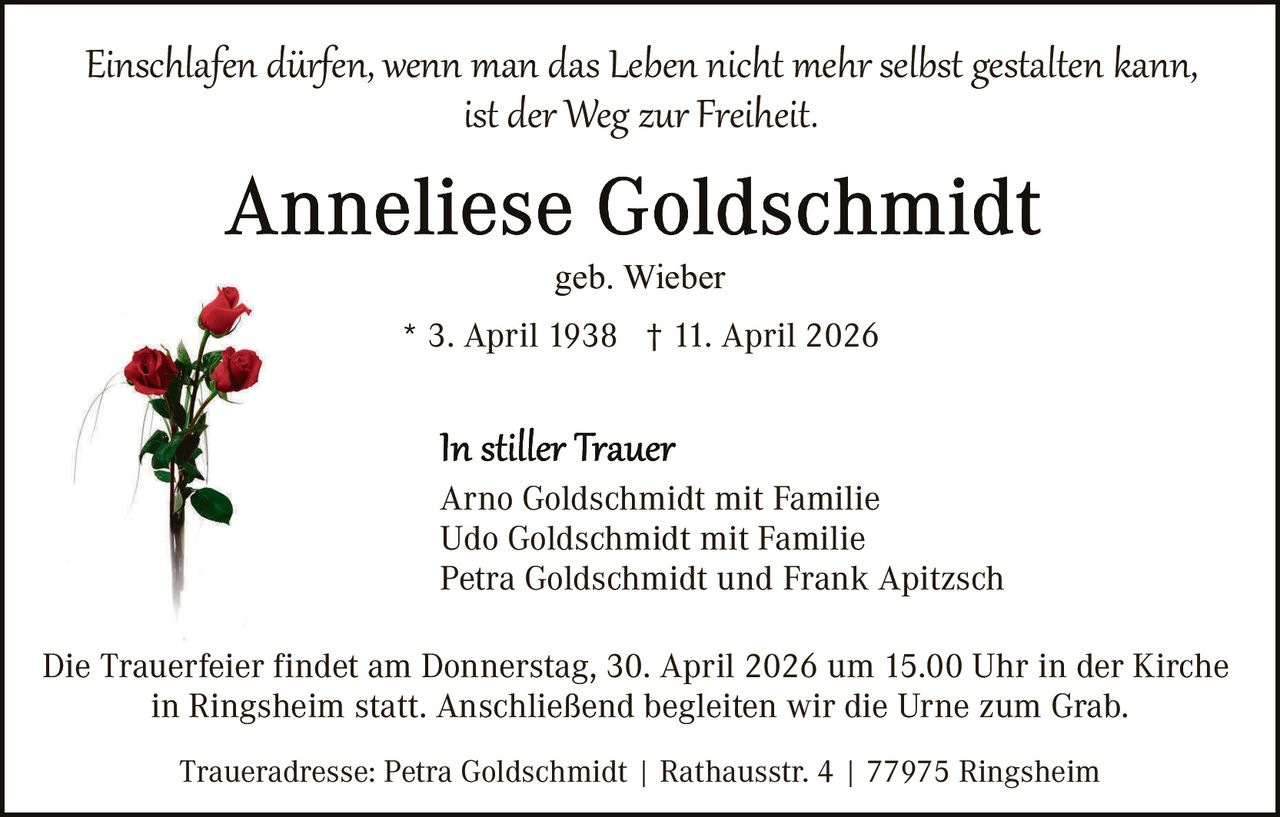 Einschlafen dürfen, wenn man das Leben nicht mehr selbst gestalten kann,
ist der Weg zur Freiheit.
geb. Wieber
* 3. April 1938 † 11. April 2026

Arno Goldschmidt mit Familie
Udo Goldschmidt mit Familie
Petra Goldschmidt und Frank Apitzsch
Die Trauerfeier findet am Donnerstag, 30. April 2026 um 15.00 Uhr in der Kirche
in Ringsheim statt. Anschließend begleiten wir die Urne zum Grab.
Traueradresse: Petra Goldschmidt | Rathausstr. 4 | 77975 Ringsheim