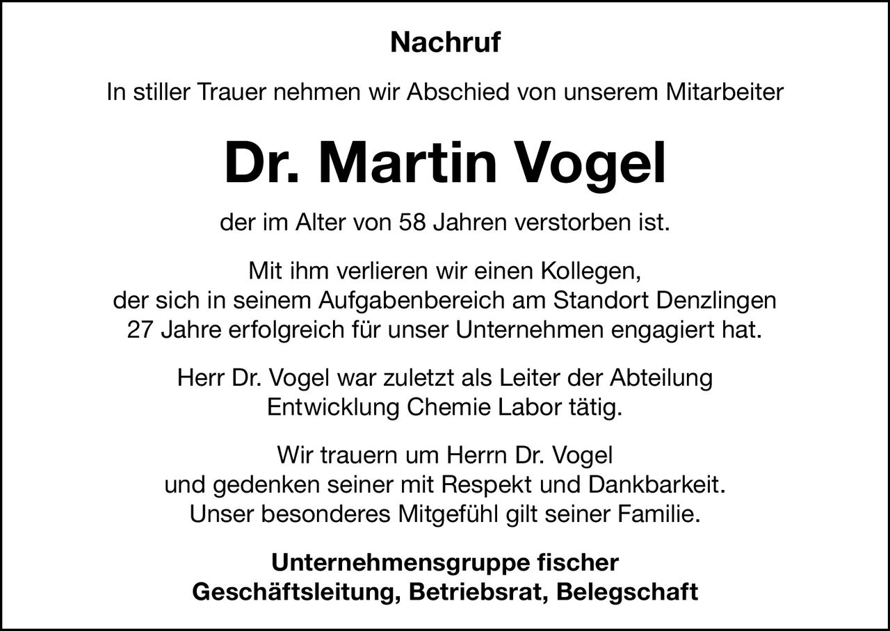 Nachruf
In stiller Trauer nehmen wir Abschied von unserem Mitarbeiter

Dr. Martin Vogel
der im Alter von 58 Jahren verstorben ist.
Mit ihm verlieren wir einen Kollegen,
der sich in seinem Aufgabenbereich am Standort Denzlingen
27 Jahre erfolgreich für unser Unternehmen engagiert hat.
Herr Dr. Vogel war zuletzt als Leiter der Abteilung
Entwicklung Chemie Labor tätig.
Wir trauern um Herrn Dr. Vogel
und gedenken seiner mit Respekt und Dankbarkeit.
Unser besonderes Mitgefühl gilt seiner Familie.
Unternehmensgruppe fischer
Geschäftsleitung, Betriebsrat, Belegschaft