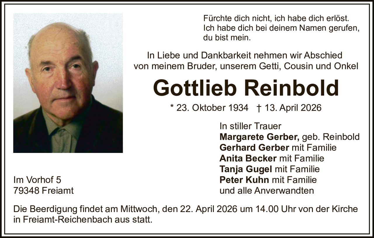Fürchte dich nicht, ich habe dich erlöst.
Ich habe dich bei deinem Namen gerufen,
du bist mein.

In Liebe und Dankbarkeit nehmen wir Abschied
von meinem Bruder, unserem Getti, Cousin und Onkel

Gottlieb Reinbold
* 23. Oktober 1934 † 13. April 2026

Im Vorhof 5
79348 Freiamt

In stiller Trauer
Margarete Gerber, geb. Reinbold
Gerhard Gerber mit Familie
Anita Becker mit Familie
Tanja Gugel mit Familie
Peter Kuhn mit Familie
und alle Anverwandten

Die Beerdigung findet am Mittwoch, den 22. April 2026 um 14.00 Uhr von der Kirche
in Freiamt-Reichenbach aus statt.