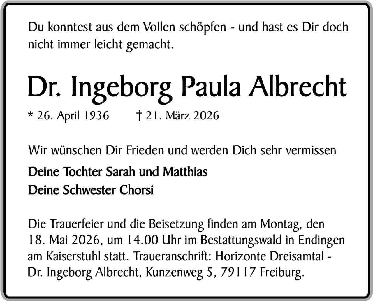 Du konntest aus dem Vollen schöpfen - und hast es Dir doch
nicht immer leicht gemacht.

Dr. Ingeborg Paula Albrecht
* 26. April 1936

21. März 2026

Wir wünschen Dir Frieden und werden Dich sehr vermissen
Deine Tochter Sarah und Matthias
Deine Schwester Chorsi
Die Trauerfeier und die Beisetzung finden am Montag, den
18. Mai 2026, um 14.00 Uhr im Bestattungswald in Endingen
am Kaiserstuhl statt. Traueranschrift: Horizonte Dreisamtal Dr. Ingeborg Albrecht, Kunzenweg 5, 79117 Freiburg.
