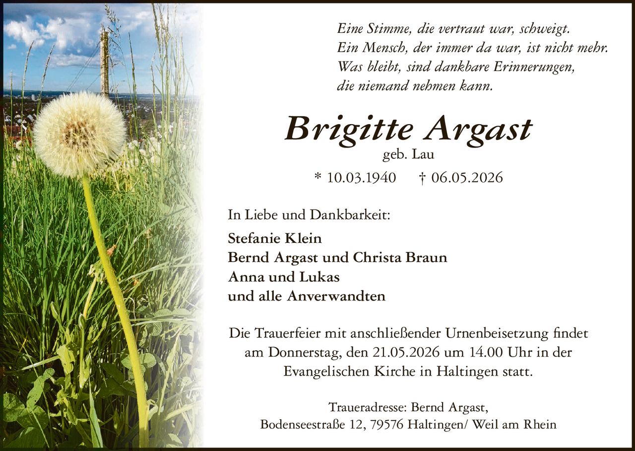 <p>Eine Stimme, die vertraut war, schweigt.<br>Ein Mensch, der immer da war, ist nicht mehr.<br>Was bleibt, sind dankbare Erinnerungen,<br>die niemand nehmen kann.</p><p><strong>Brigitte Argast</strong><br>geb. Lau<br>* 10.03.1940 † 06.05.2026</p><p>In Liebe und Dankbarkeit:<br>Stefanie Klein<br>Bernd Argast und Christa Braun<br>Anna und Lukas<br>und alle Anverwandten</p><p>Die Trauerfeier mit anschließender Urnenbeisetzung findet<br>am Donnerstag, den 21.05.2026 um 14.00 Uhr in der<br>Evangelischen Kirche in Haltingen statt.</p><p>Traueradresse: Bernd Argast,<br>Bodenseestraße 12, 79576 Haltingen/ Weil am Rhein</p>