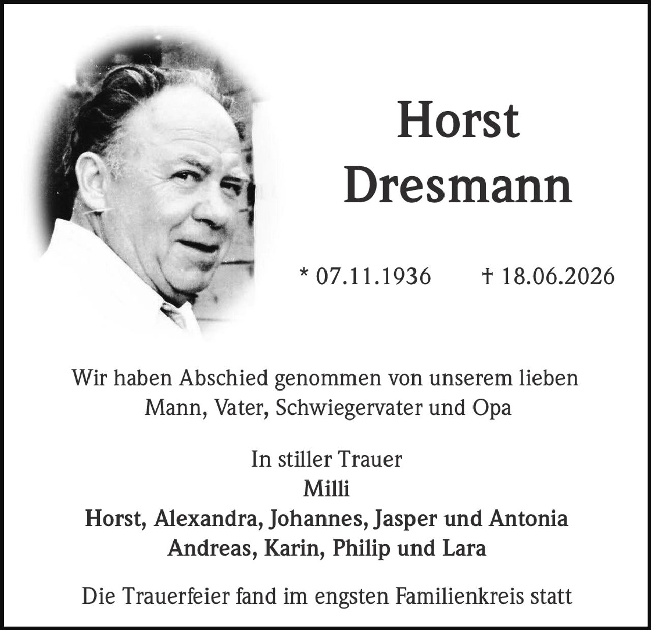 <p>Horst Dresmann</p>
<p>* 07.11.1936 † 18.06.2026</p>
<p>Wir haben Abschied genommen von unserem lieben Mann, Vater, Schwiegervater und Opa</p>
<p>In stiller Trauer<br/>
Milli<br/>
Horst, Alexandra, Johannes, Jasper und Antonia<br/>
Andreas, Karin, Philip und Lara</p>
<p>Die Trauerfeier fand im engsten Familienkreis statt</p>
