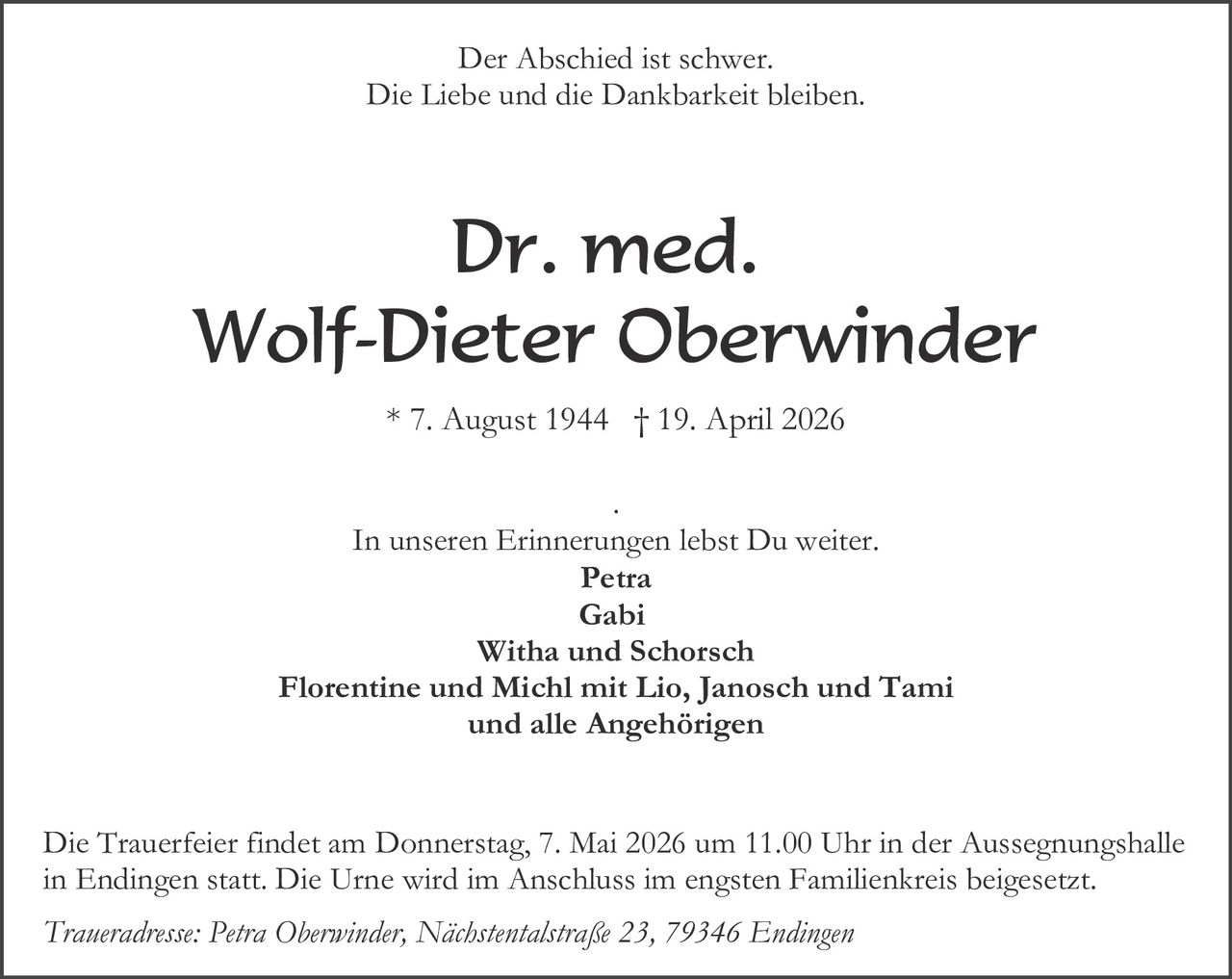 Der Abschied ist schwer.
Die Liebe und die Dankbarkeit bleiben.

Dr. med.
Wolf-Dieter Oberwinder
* 7. August 1944 † 19. April 2026
.
In unseren Erinnerungen lebst Du weiter.
Petra
Gabi
Witha und Schorsch
Florentine und Michl mit Lio, Janosch und Tami
und alle Angehörigen
Die Trauerfeier findet am Donnerstag, 7. Mai 2026 um 11.00 Uhr in der Aussegnungshalle
in Endingen statt. Die Urne wird im Anschluss im engsten Familienkreis beigesetzt.
Traueradresse: Petra Oberwinder, Nächstentalstraße 23, 79346 Endingen