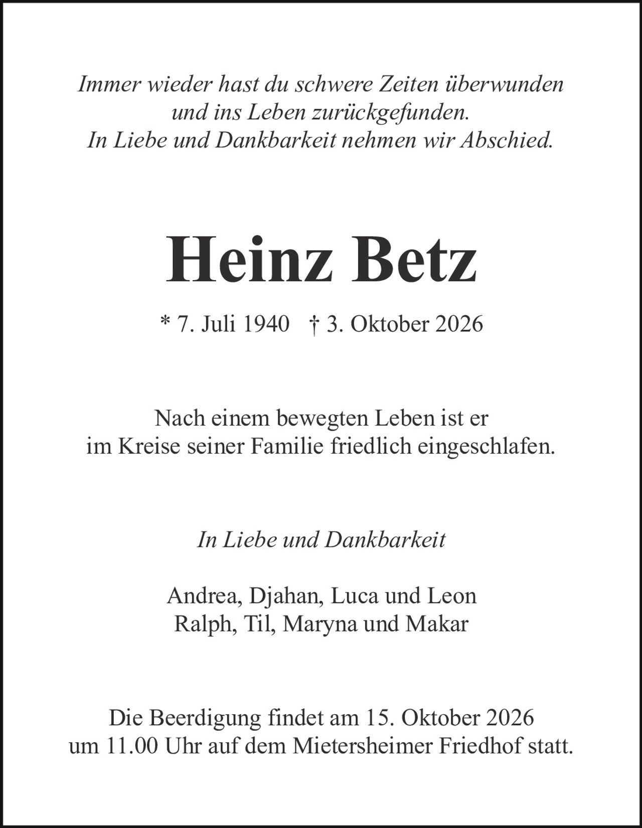 <p><i>Immer wieder hast du schwere Zeiten überwunden und ins Leben zurückgefunden. In Liebe und Dankbarkeit nehmen wir Abschied.</i></p><p><strong>Heinz Betz</strong></p><p>* 7. Juli 1940 † 3. Oktober 2026</p><p>Nach einem bewegten Leben ist er im Kreise seiner Familie friedlich eingeschlafen.</p><p><i>In Liebe und Dankbarkeit</i></p><p>Andrea, Djahan, Luca und Leon<br>Ralph, Til, Maryna und Makar</p><p>Die Beerdigung findet am 15. Oktober 2026 um 11.00 Uhr auf dem Mietersheimer Friedhof statt.</p>