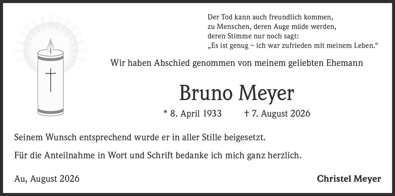 <p>Der Tod kann auch freundlich kommen,<br>zu Menschen, deren Auge müde werden,<br>deren Stimme nur noch sagt:<br>„Es ist genug – ich war zufrieden mit meinem Leben."</p><p>Wir haben Abschied genommen von meinem geliebten Ehemann</p><p><strong>Bruno Meyer</strong></p><p>* 8. April 1933 † 7. August 2026</p><p>Seinem Wunsch entsprechend wurde er in aller Stille beigesetzt.</p><p>Für die Anteilnahme in Wort und Schrift bedanke ich mich ganz herzlich.</p><p>Au, August 2026                                 Christel Meyer</p>