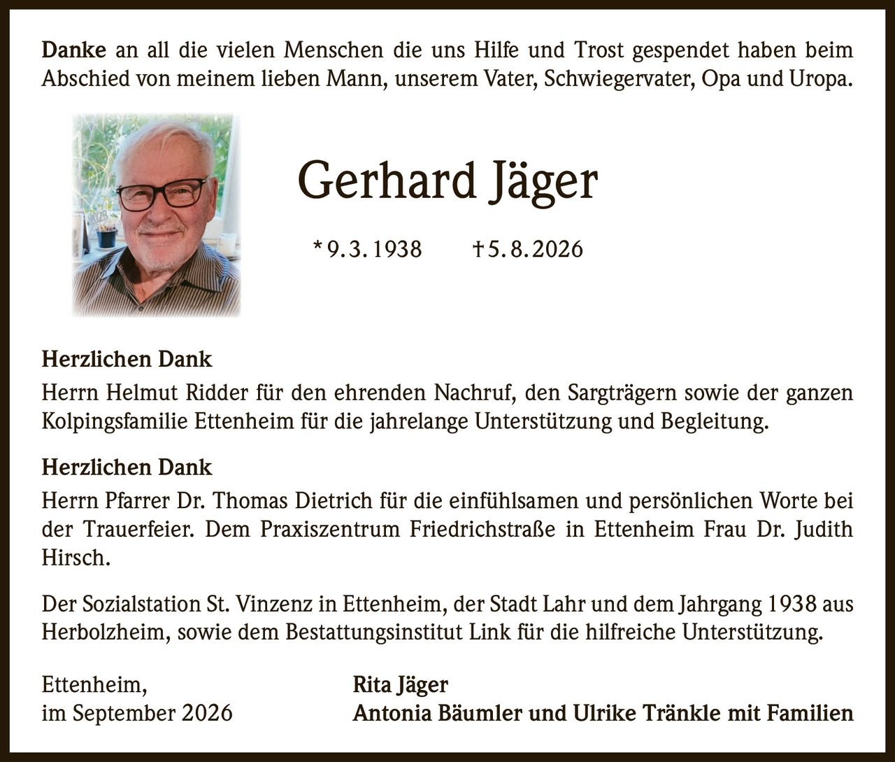 <p>Danke an all die vielen Menschen die uns Hilfe und Trost gespendet haben beim Abschied von meinem lieben Mann, unserem Vater, Schwiegervater, Opa und Uropa.</p>

<p><strong>Gerhard Jäger</strong><br>
* 9. 3. 1938 † 5. 8. 2026</p>

<p><strong>Herzlichen Dank</strong></p>

<p>Herrn Helmut Ridder für den ehrenden Nachruf, den Sargträgern sowie der ganzen Kolpingsfamilie Ettenheim für die jahrelange Unterstützung und Begleitung.</p>

<p><strong>Herzlichen Dank</strong></p>

<p>Herrn Pfarrer Dr. Thomas Dietrich für die einfühlsamen und persönlichen Worte bei der Trauerfeier. Dem Praxiszentrum Friedrichstraße in Ettenheim Frau Dr. Judith Hirsch.</p>

<p>Der Sozialstation St. Vinzenz in Ettenheim, der Stadt Lahr und dem Jahrgang 1938 aus Herbolzheim, sowie dem Bestattungsinstitut Link für die hilfreiche Unterstützung.</p>

<p>Ettenheim,<br>
im September 2026<br>
<strong>Rita Jäger</strong><br>
<strong>Antonia Bäumler und Ulrike Tränkle mit Familien</strong></p>