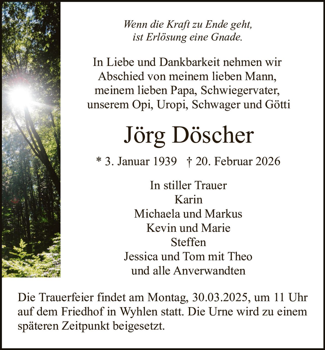 Wenn die Kraft zu Ende geht,
ist Erlösung eine Gnade.

In Liebe und Dankbarkeit nehmen wir
Abschied von meinem lieben Mann,
meinem lieben Papa, Schwiegervater,
unserem Opi, Uropi, Schwager und Götti

Jörg Döscher
* 3. Januar 1939 † 20. Februar 2026
In stiller Trauer
Karin
Michaela und Markus
Kevin und Marie
Steffen
Jessica und Tom mit Theo
und alle Anverwandten
Die Trauerfeier findet am Montag, 30.03.2025, um 11 Uhr
auf dem Friedhof in Wyhlen statt. Die Urne wird zu einem
späteren Zeitpunkt beigesetzt.