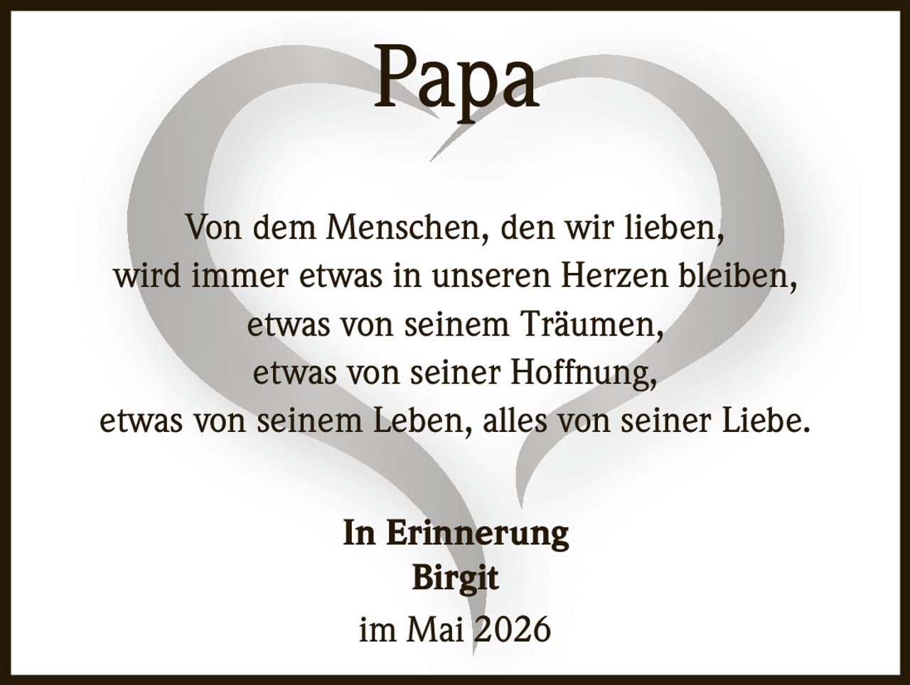 <p>Papa</p><p>Von dem Menschen, den wir lieben,<br>wird immer etwas in unseren Herzen bleiben,<br>etwas von seinem Träumen,<br>etwas von seiner Hoffnung,<br>etwas von seinem Leben, alles von seiner Liebe.</p><p>In Erinnerung<br>Birgit<br>im Mai 2026</p>