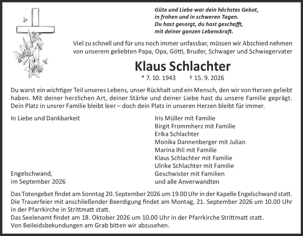 <p><i>Güte und Liebe war dein höchstes Gebot,<br>in frohen und in schweren Tagen.<br>Du hast gesorgt, du hast geschafft,<br>mit deiner ganzen Lebenskraft.</i></p>

<p>Viel zu schnell und für uns noch immer unfassbar, müssen wir Abschied nehmen von unserem geliebten Papa, Opa, Götti, Bruder, Schwager und Schwiegervater</p>

<p><strong>Klaus Schlachter</strong><br>* 7. 10. 1943     † 15. 9. 2026</p>

<p>Du warst ein wichtiger Teil unseres Lebens, unser Rückhalt und ein Mensch, den wir von Herzen geliebt haben. Mit deiner herzlichen Art, deiner Stärke und deiner Liebe hast du unsere Familie geprägt. Dein Platz in unserer Familie bleibt leer – doch dein Platz in unseren Herzen bleibt für immer.</p>

<p>In Liebe und Dankbarkeit     Iris Müller mit Familie<br>Birgit Frommherz mit Familie<br>Erika Schlachter<br>Monika Dannenberger mit Julian<br>Marina Ihli mit Familie<br>Klaus Schlachter mit Familie<br>Ulrike Schlachter mit Familie<br>Geschwister mit Familien<br>und alle Anverwandten</p>

<p>Engelschwand,<br>im September 2026</p>

<p>Das Totengebet findet am Sonntag 20. September 2026 um 19.00 Uhr in der Kapelle Engelschwand statt. Die Trauerfeier mit anschließender Beerdigung findet am Montag, 21. September 2026 um 10.00 Uhr in der Pfarrkirche in Strittmatt statt. Das Seelenamt findet am 18. Oktober 2026 um 10.00 Uhr in der Pfarrkirche Strittmatt statt. Von Beileidsbekundungen am Grab bitten wir abzusehen.</p>