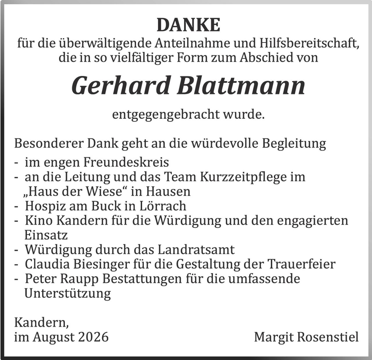 <p><strong>DANKE</strong></p><p>für die überwältigende Anteilnahme und Hilfsbereitschaft, die in so vielfältiger Form zum Abschied von</p><p><i>Gerhard Blattmann</i></p><p>entgegengebracht wurde.</p><p>Besonderer Dank geht an die würdevolle Begleitung</p><p>- im engen Freundeskreis<br>- an die Leitung und das Team Kurzzeitpflege im „Haus der Wiese" in Hausen<br>- Hospiz am Buck in Lörracb<br>- Kino Kandern für die Würdigung und den engagierten Einsatz<br>- Würdigung durch das Landratsamt<br>- Claudia Biesinger für die Gestaltung der Trauerfeier<br>- Peter Raupp Bestattungen für die umfassende Unterstützung</p><p>Kandern,<br>im August 2026<br><br>Margit Rosenstiel</p>