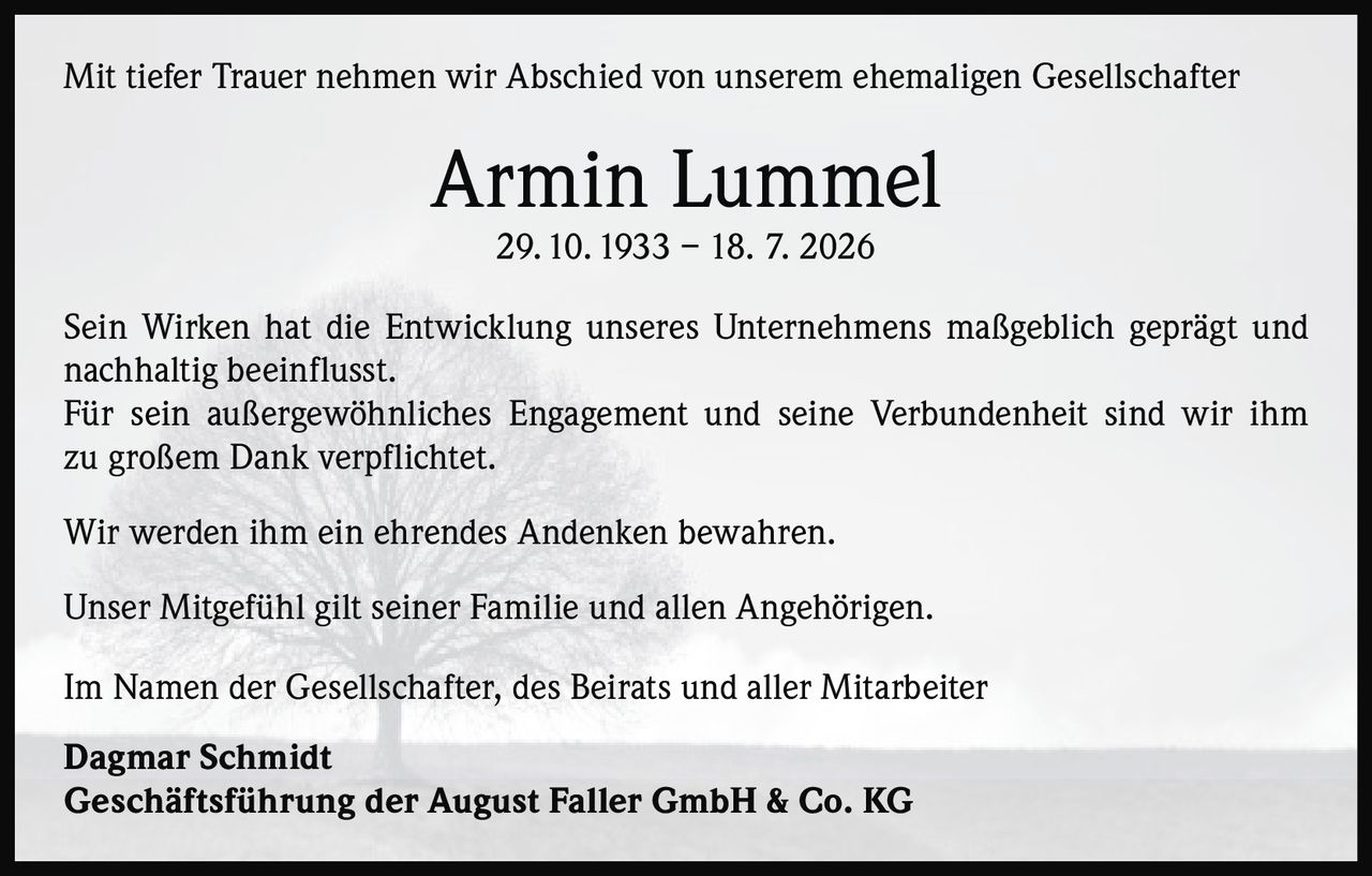 <p>Mit tiefer Trauer nehmen wir Abschied von unserem ehemaligen Gesellschafter</p>

<p><strong>Armin Lummel</strong><br>29. 10. 1933 – 18. 7. 2026</p>

<p>Sein Wirken hat die Entwicklung unseres Unternehmens maßgeblich geprägt und nachhaltig beeinflusst.</p>

<p>Für sein außergewöhnliches Engagement und seine Verbundenheit sind wir ihm zu großem Dank verpflichtet.</p>

<p>Wir werden ihm ein ehrendes Andenken bewahren.</p>

<p>Unser Mitgefühl gilt seiner Familie und allen Angehörigen.</p>

<p>Im Namen der Gesellschafter, des Beirats und aller Mitarbeiter</p>

<p><strong>Dagmar Schmidt</strong><br>Geschäftsführung der August Faller GmbH & Co. KG</p>