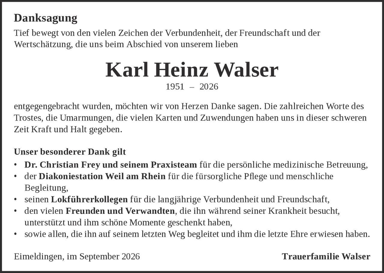 <strong>Danksagung</strong><br><br>Tief bewegt von den vielen Zeichen der Verbundenheit, der Freundschaft und der Wertschätzung, die uns beim Abschied von unserem lieben<br><br><strong>Karl Heinz Walser</strong><br>1951 – 2026<br><br>entgegengebracht wurden, möchten wir von Herzen Danke sagen. Die zahlreichen Worte des Trostes, die Umarmungen, die vielen Karten und Zuwendungen haben uns in dieser schweren Zeit Kraft und Halt gegeben.<br><br><strong>Unser besonderer Dank gilt</strong><br><ul><li><strong>Dr. Christian Frey und seinem Praxisteam</strong> für die persönliche medizinische Betreuung,</li><li>der <strong>Diakoniestation Weil am Rhein</strong> für die fürsorgliche Pflege und menschliche Begleitung,</li><li>seinen <strong>Lokführerkollegen</strong> für die langjährige Verbundenheit und Freundschaft,</li><li>den vielen <strong>Freunden und Verwandten</strong>, die ihn während seiner Krankheit besucht, unterstützt und ihm schöne Momente geschenkt haben,</li><li>sowie allen, die ihn auf seinem letzten Weg begleitet und ihm die letzte Ehre erwiesen haben.</li></ul><br>Eimeldingen, im September 2026<br><br><strong>Trauerfamilie Walser</strong>