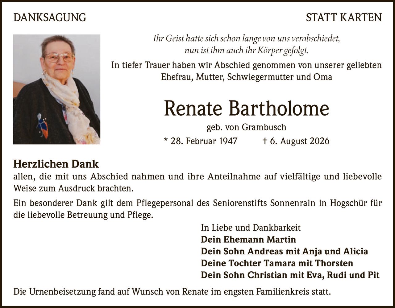 <p><i>Ihr Geist hatte sich schon lange von uns verabschiedet,<br>nun ist ihm auch ihr Körper gefolgt.</i></p>

<p>In tiefer Trauer haben wir Abschied genommen von unserer geliebten<br>Ehefrau, Mutter, Schwiegermutter und Oma</p>

<p><strong>Renate Bartholome</strong><br>geb. von Grambusch<br>* 28. Februar 1947 † 6. August 2026</p>

<p><strong>Herzlichen Dank</strong><br>allen, die mit uns Abschied nahmen und ihre Anteilnahme auf vielfältige und liebevolle Weise zum Ausdruck brachten.</p>

<p>Ein besonderer Dank gilt dem Pflegepersonal des Seniorenstifts Sonnenrain in Hogschür für die liebevolle Betreuung und Pflege.</p>

<p>In Liebe und Dankbarkeit<br><strong>Dein Ehemann Martin</strong><br><strong>Dein Sohn Andreas mit Anja und Alicia</strong><br><strong>Deine Tochter Tamara mit Thorsten</strong><br><strong>Dein Sohn Christian mit Eva, Rudi und Pit</strong></p>

<p>Die Urnenbeisetzung fand auf Wunsch von Renate im engsten Familienkreis statt.</p>