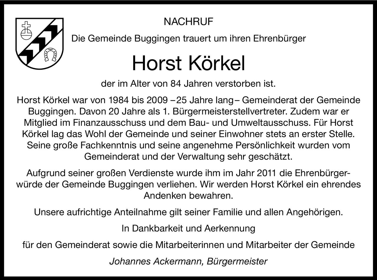 NACHRUF
Die Gemeinde Buggingen trauert um ihren Ehrenbürger

Horst Körkel
der im Alter von 84 Jahren verstorben ist.
Horst Körkel war von 1984 bis 2009 – 25 Jahre lang – Gemeinderat der Gemeinde
Buggingen. Davon 20 Jahre als 1. Bürgermeisterstellvertreter. Zudem war er
Mitglied im Finanzausschuss und dem Bau- und Umweltausschuss. Für Horst
Körkel lag das Wohl der Gemeinde und seiner Einwohner stets an erster Stelle.
Seine große Fachkenntnis und seine angenehme Persönlichkeit wurden vom
Gemeinderat und der Verwaltung sehr geschätzt.
Aufgrund seiner großen Verdienste wurde ihm im Jahr 2011 die Ehrenbürgerwürde der Gemeinde Buggingen verliehen. Wir werden Horst Körkel ein ehrendes
Andenken bewahren.
Unsere aufrichtige Anteilnahme gilt seiner Familie und allen Angehörigen.
In Dankbarkeit und Aerkennung
für den Gemeinderat sowie die Mitarbeiterinnen und Mitarbeiter der Gemeinde
Johannes Ackermann, Bürgermeister