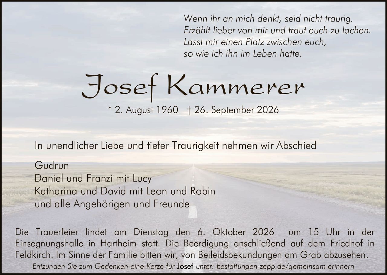 <p><i>Wenn ihr an mich denkt, seid nicht traurig. Erzählt lieber von mir und traut euch zu lachen. Lasst mir einen Platz zwischen euch, so wie ich ihn im Leben hatte.</i></p>

<p><strong>Josef Kammerer</strong></p>

<p>* 2. August 1960 † 26. September 2026</p>

<p>In unendlicher Liebe und tiefer Traurigkeit nehmen wir Abschied</p>

<p>Gudrun<br>
Daniel und Franzi mit Lucy<br>
Katharina und David mit Leon und Robin<br>
und alle Angehörigen und Freunde</p>

<p>Die Trauerfeier findet am Dienstag den 6. Oktober 2026 um 15 Uhr in der Einsegnungshalle in Hartheim statt. Die Beerdigung anschließend auf dem Friedhof in Feldkirch. Im Sinne der Familie bitten wir, von Beileidbekundungen am Grab abzusehen.</p>

<p><i>Entzünden Sie zum Gedenken eine Kerze für <strong>Josef</strong> unter: bestattungen-zepp.de/gemeinsam-erinnern</i></p>