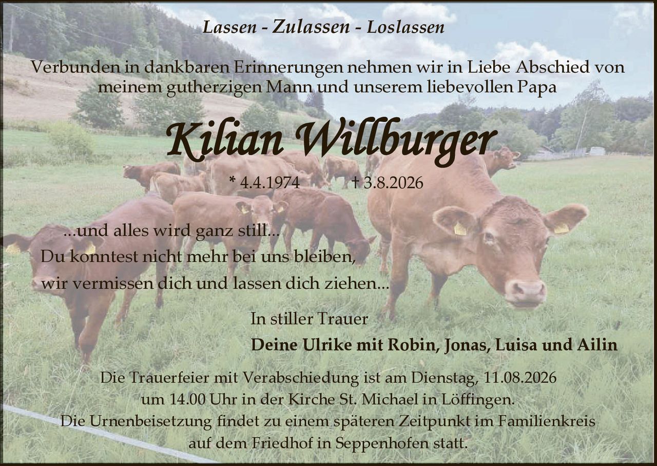 <p><i>Lassen - Zulassen - Loslassen</i></p><p>Verbunden in dankbaren Erinnerungen nehmen wir in Liebe Abschied von meinem gutherzigen Mann und unserem liebevollen Papa</p><p><strong>Kilian Willburger</strong></p><p>* 4.4.1974 † 3.8.2026</p><p>...und alles wird ganz still...</p><p>Du konntest nicht mehr bei uns bleiben, wir vermissen dich und lassen dich ziehen...</p><p>In stiller Trauer<br />Deine Ulrike mit Robin, Jonas, Luisa und Ailin</p><p>Die Trauerfeier mit Verabschiedung ist am Dienstag, 11.08.2026 um 14.00 Uhr in der Kirche St. Michael in Löffingen.</p><p>Die Urnenbeisetzung findet zu einem späteren Zeitpunkt im Familienkreis auf dem Friedhof in Seppenhofen statt.</p>
