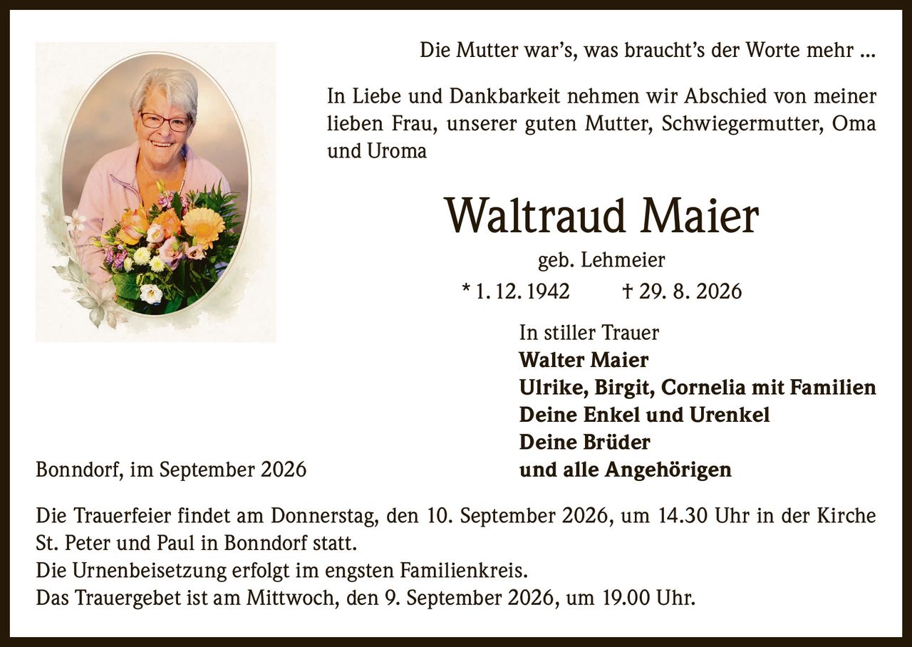 <p><i>Die Mutter war's, was braucht's der Worte mehr ...</i></p><p>In Liebe und Dankbarkeit nehmen wir Abschied von meiner lieben Frau, unserer guten Mutter, Schwiegermutter, Oma und Uroma</p><p><strong>Waltraud Maier</strong><br/>geb. Lehmeier<br/>* 1. 12. 1942 † 29. 8. 2026</p><p>In stiller Trauer<br/><strong>Walter Maier</strong><br/><strong>Ulrike, Birgit, Cornelia mit Familien</strong><br/><strong>Deine Enkel und Urenkel</strong><br/><strong>Deine Brüder</strong><br/>und alle Angehörigen</p><p>Bonndorf, im September 2026</p><p>Die Trauerfeier findet am Donnerstag, den 10. September 2026, um 14.30 Uhr in der Kirche St. Peter und Paul in Bonndorf statt.<br/>Die Urnenbeisetzung erfolgt im engsten Familienkreis.<br/>Das Trauergebet ist am Mittwoch, den 9. September 2026, um 19.00 Uhr.</p>