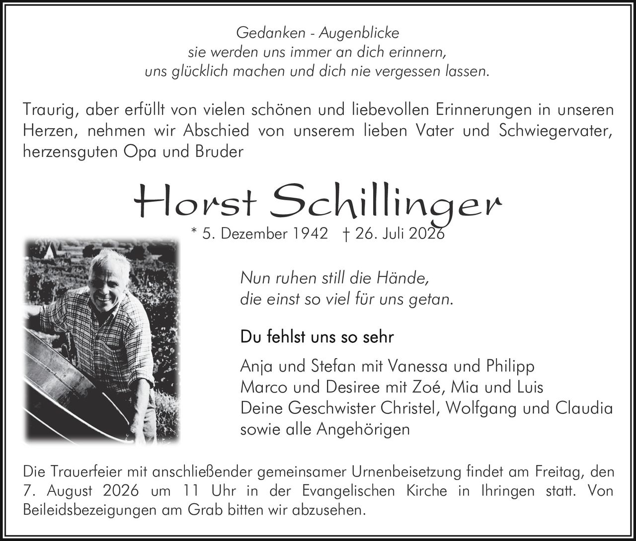 <p><i>Gedanken - Augenblicke<br>sie werden uns immer an dich erinnern,<br>uns glücklich machen und dich nie vergessen lassen.</i></p><p>Traurig, aber erfüllt von vielen schönen und liebevollen Erinnerungen in unseren Herzen, nehmen wir Abschied von unserem lieben Vater und Schwiegervater, herzensguten Opa und Bruder</p><p><strong>Horst Schillinger</strong><br>* 5. Dezember 1942  † 26. Juli 2026</p><p><i>Nun ruhen still die Hände,<br>die einst so viel für uns getan.</i></p><p><strong>Du fehlst uns so sehr</strong></p><p>Anja und Stefan mit Vanessa und Philipp<br>Marco und Desiree mit Zoé, Mia und Luis<br>Deine Geschwister Christel, Wolfgang und Claudia<br>sowie alle Angehörigen</p><p>Die Trauerfeier mit anschließender gemeinsamer Urnenbeisetzung findet am Freitag, den 7. August 2026 um 11 Uhr in der Evangelischen Kirche in Ihringen statt. Von Beileidsbezeigungen am Grab bitten wir abzusehen.</p>