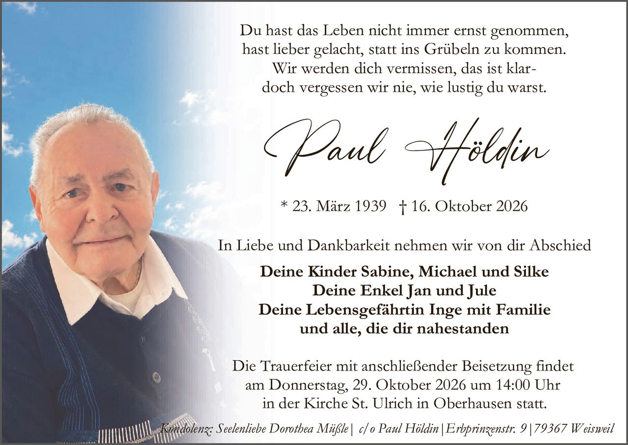 <p>Du hast das Leben nicht immer ernst genommen, hast lieber gelacht, statt ins Grübeln zu kommen. Wir werden dich vermissen, das ist klar– doch vergessen wir nie, wie lustig du warst.</p>

<p><strong>Paul Höldin</strong></p>

<p>* 23. März 1939 † 16. Oktober 2026</p>

<p>In Liebe und Dankbarkeit nehmen wir von dir Abschied</p>

<p><strong>Deine Kinder Sabine, Michael und Silke<br>Deine Enkel Jan und Jule<br>Deine Lebensgefährtin Inge mit Familie<br>und alle, die dir nahestanden</strong></p>

<p>Die Trauerfeier mit anschließender Beisetzung findet am Donnerstag, 29. Oktober 2026 um 14:00 Uhr in der Kirche St. Ulrich in Oberhausen statt.</p>

<p><i>Kondolenz: Seelenlibe Dorothea Mäßle | c/o Paul Höldin | Erbprinzenstr. 9 | 79367 Weisweil</i></p>