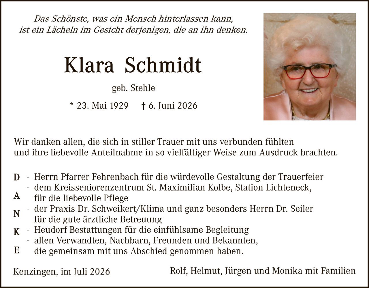 <p><i>Das Schönste, was ein Mensch hinterlassen kann, ist ein Lächeln im Gesicht derjenigen, die an ihn denken.</i></p>

<p><strong>Klara Schmidt</strong><br>
geb. Stehle</p>

<p>* 23. Mai 1929  † 6. Juni 2026</p>

<p>Wir danken allen, die sich in stiller Trauer mit uns verbunden fühlten und ihre liebevolle Anteilnahme in so vielfältiger Weise zum Ausdruck brachten.</p>

<p><strong>D</strong> – Herrn Pfarrer Fehrenbach für die würdevolle Gestaltung der Trauerfeier<br>
<strong>A</strong> – dem Kreisseniorenzentrum St. Maximilian Kolbe, Station Lichteneck, für die liebevolle Pflege<br>
<strong>N</strong> – der Praxis Dr. Schweikert/Klima und ganz besonders Herrn Dr. Seiler für die gute ärztliche Betreuung<br>
<strong>K</strong> – Heudorf Bestattungen für die einfühlsame Begleitung<br>
<strong>E</strong> – allen Verwandten, Nachbarn, Freunden und Bekannten, die gemeinsam mit uns Abschied genommen haben.</p>

<p>Kenzingen, im Juli 2026                 Rolf, Helmut, Jürgen und Monika mit Familien</p>