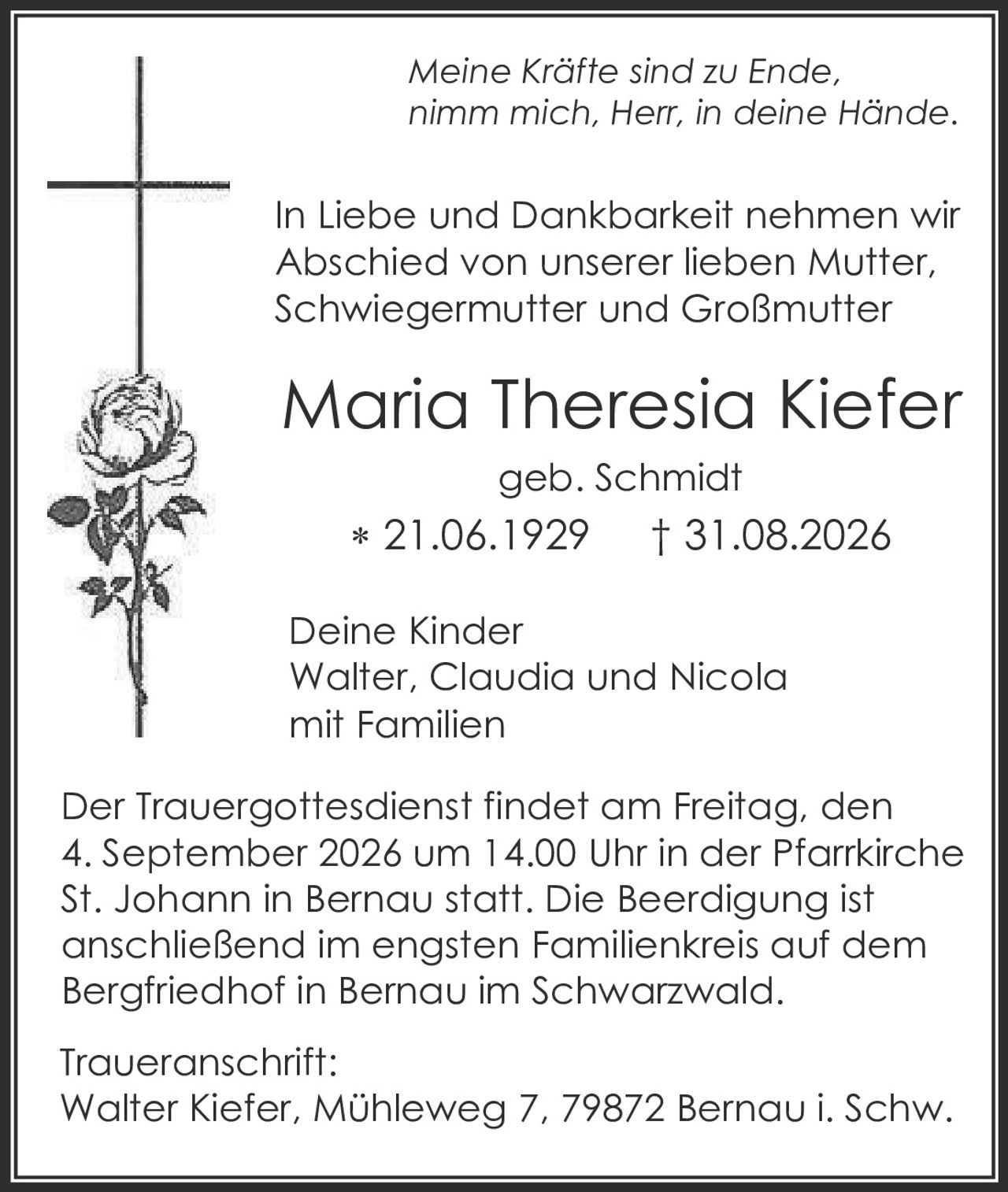 <p><i>Meine Kräfte sind zu Ende, nimm mich, Herr, in deine Hände.</i></p>

<p>In Liebe und Dankbarkeit nehmen wir Abschied von unserer lieben Mutter, Schwiegermutter und Großmutter</p>

<p><strong>Maria Theresia Kiefer</strong><br>geb. Schmidt<br>* 21.06.1929 † 31.08.2026</p>

<p>Deine Kinder<br>Walter, Claudia und Nicola<br>mit Familien</p>

<p>Der Trauergottesdienst findet am Freitag, den 4. September 2026 um 14.00 Uhr in der Pfarrkirche St. Johann in Bernau statt. Die Beerdigung ist anschließend im engsten Familienkreis auf dem Bergfriedhof in Bernau im Schwarzwald.</p>

<p>Traueranschrift:<br>Walter Kiefer, Mühleweg 7, 79872 Bernau i. Schw.</p>