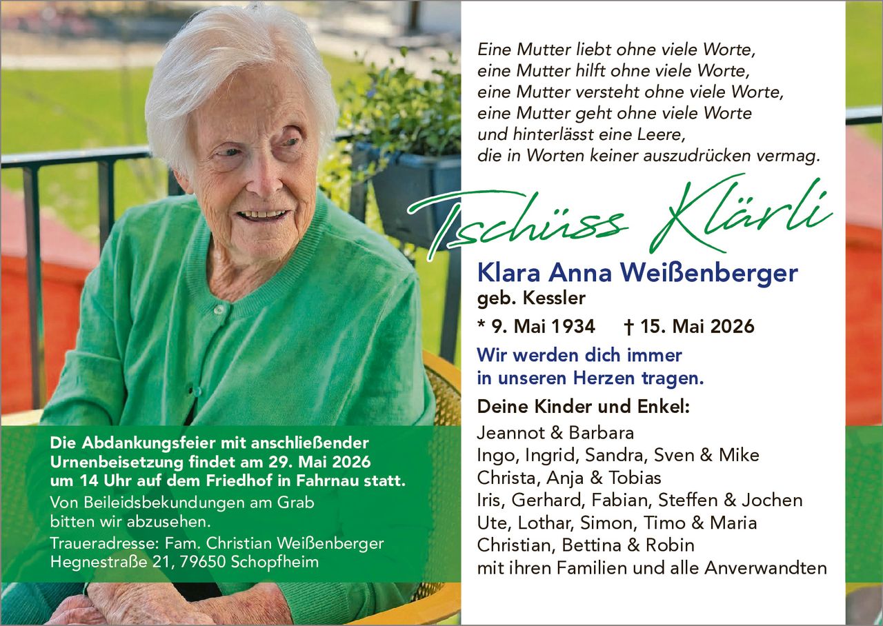 <p>Eine Mutter liebt ohne viele Worte,<br>eine Mutter hilft ohne viele Worte,<br>eine Mutter versteht ohne viele Worte,<br>eine Mutter geht ohne viele Worte<br>und hinterlässt eine Leere,<br>die in Worten keiner auszudrücken vermag.</p><p><strong>Tschüss Klärli</strong></p><p><strong>Klara Anna Weißenberger</strong><br>geb. Kessler<br>* 9. Mai 1934 † 15. Mai 2026</p><p>Wir werden dich immer<br>in unseren Herzen tragen.</p><p><strong>Deine Kinder und Enkel:</strong><br>Jeannot & Barbara<br>Ingo, Ingrid, Sandra, Sven & Mike<br>Christa, Anja & Tobias<br>Iris, Gerhard, Fabian, Steffen & Jochen<br>Ute, Lothar, Simon, Timo & Maria<br>Christian, Bettina & Robin<br>mit ihren Familien und alle Anverwandten</p><p>Die Abdankungsfeier mit anschließender<br>Urnenbeisetzung findet am 29. Mai 2026<br>um 14 Uhr auf dem Friedhof in Fahrnau statt.<br>Von Beileidsbekundungen am Grab<br>bitten wir abzusehen.</p><p>Traueradresse: Fam. Christian Weißenberger<br>Hegnestraße 21, 79650 Schopfheim</p>