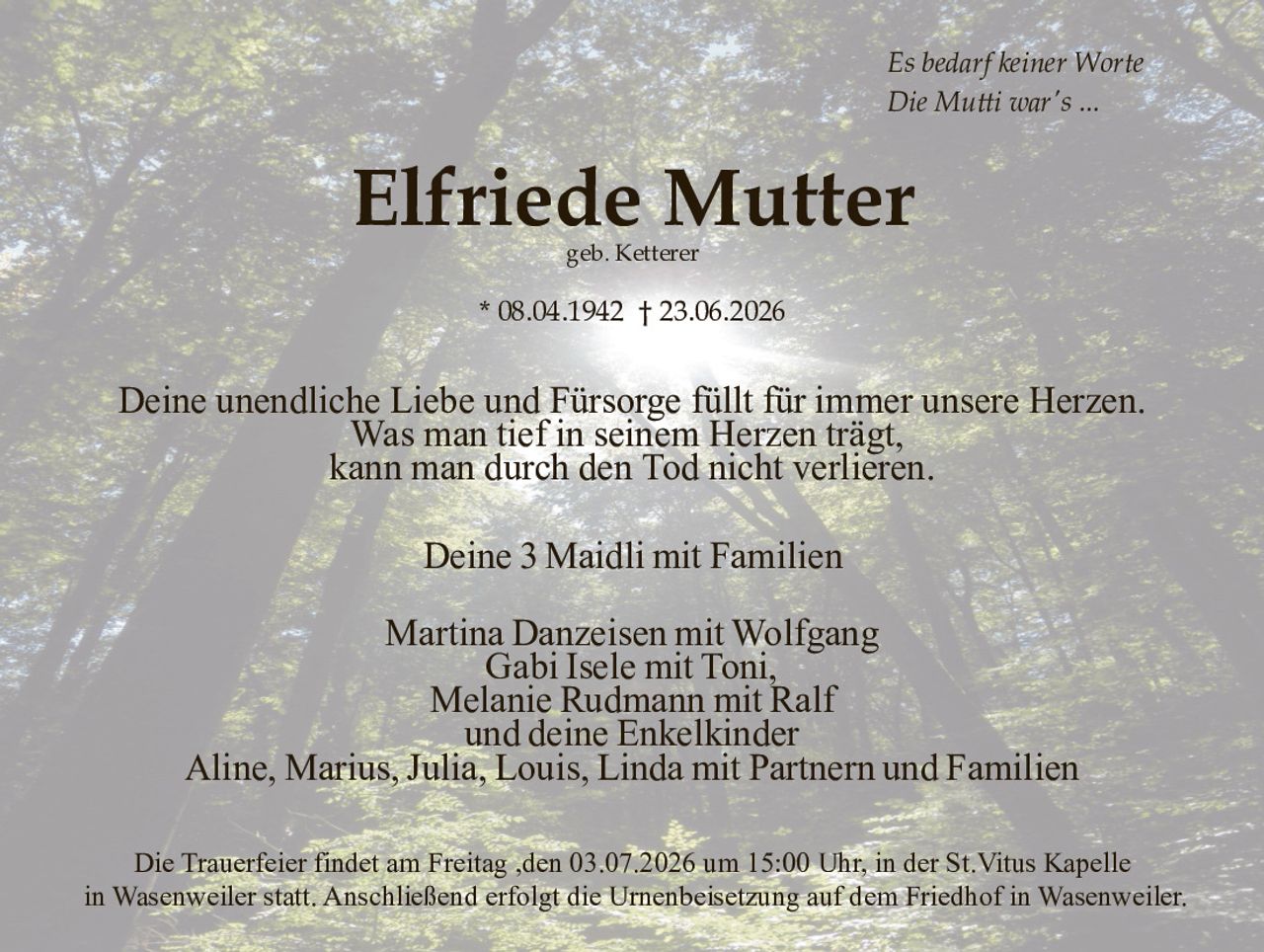 <p><i>Es bedarf keiner Worte<br>Die Mutti war's ...</i></p>

<p><strong>Elfriede Mutter</strong><br>geb. Ketterer</p>

<p>* 08.04.1942 † 23.06.2026</p>

<p>Deine unendliche Liebe und Fürsorge füllt für immer unsere Herzen.<br>Was man tief in seinem Herzen trägt,<br>kann man durch den Tod nicht verlieren.</p>

<p>Deine 3 Maidli mit Familien</p>

<p>Martina Danzeisen mit Wolfgang<br>Gabi Isele mit Toni,<br>Melanie Rudmann mit Ralf<br>und deine Enkelkinder<br>Aline, Marius, Julia, Louis, Linda mit Partnern und Familien</p>

<p>Die Trauerfeier findet am Freitag ,den 03.07.2026 um 15:00 Uhr, in der St.Vitus Kapelle<br>in Wasenweiler statt. Anschließend erfolgt die Urnenbeisetzung auf dem Friedhof in Wasenweiler.</p>