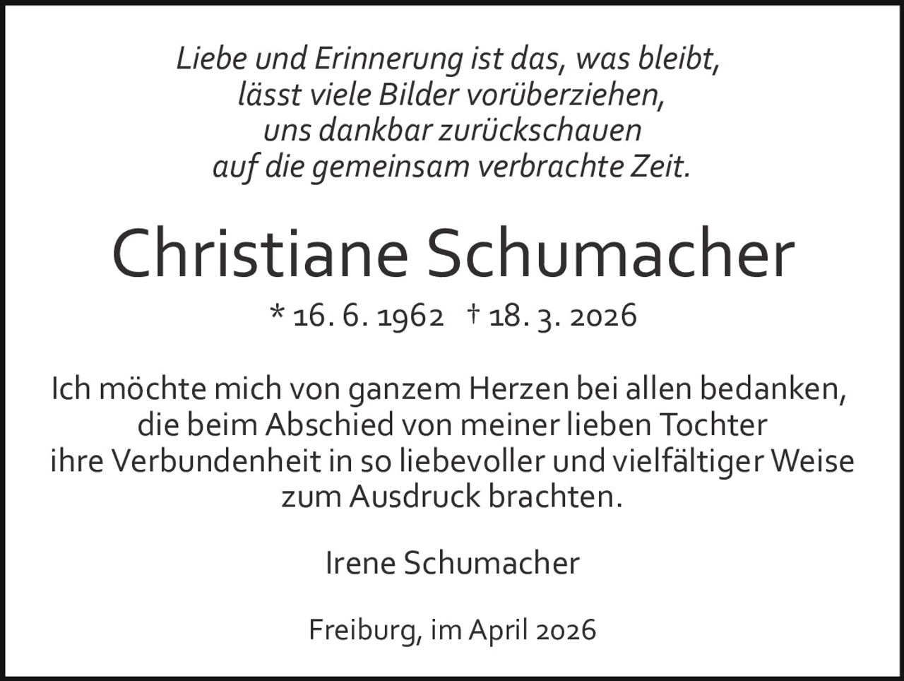 Liebe und Erinnerung ist das, was bleibt,
lässt viele Bilder vorüberziehen,
uns dankbar zurückschauen
auf die gemeinsam verbrachte Zeit.

Christiane Schumacher
* 16. 6. 1962 † 18. 3. 2026
Ich möchte mich von ganzem Herzen bei allen bedanken,
die beim Abschied von meiner lieben Tochter
ihre Verbundenheit in so liebevoller und vielfältiger Weise
zum Ausdruck brachten.
Irene Schumacher
Freiburg, im April 2026