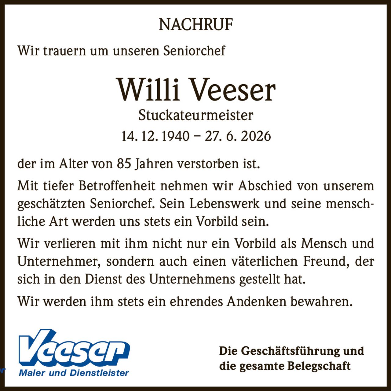 <p><strong>NACHRUF</strong></p><p>Wir trauern um unseren Seniorchef</p><p><strong>Willi Veeser</strong><br>Stuckateurmeister<br>14. 12. 1940 – 27. 6. 2026</p><p>der im Alter von 85 Jahren verstorben ist.</p><p>Mit tiefer Betroffenheit nehmen wir Abschied von unserem geschätzten Seniorchef. Sein Lebenswerk und seine menschliche Art werden uns stets ein Vorbild sein.</p><p>Wir verlieren mit ihm nicht nur ein Vorbild als Mensch und Unternehmer, sondern auch einen väterlichen Freund, der sich in den Dienst des Unternehmens gestellt hat.</p><p>Wir werden ihm stets ein ehrendes Andenken bewahren.</p><p>Die Geschäftsführung und die gesamte Belegschaft Maler und Dienstleister</p>