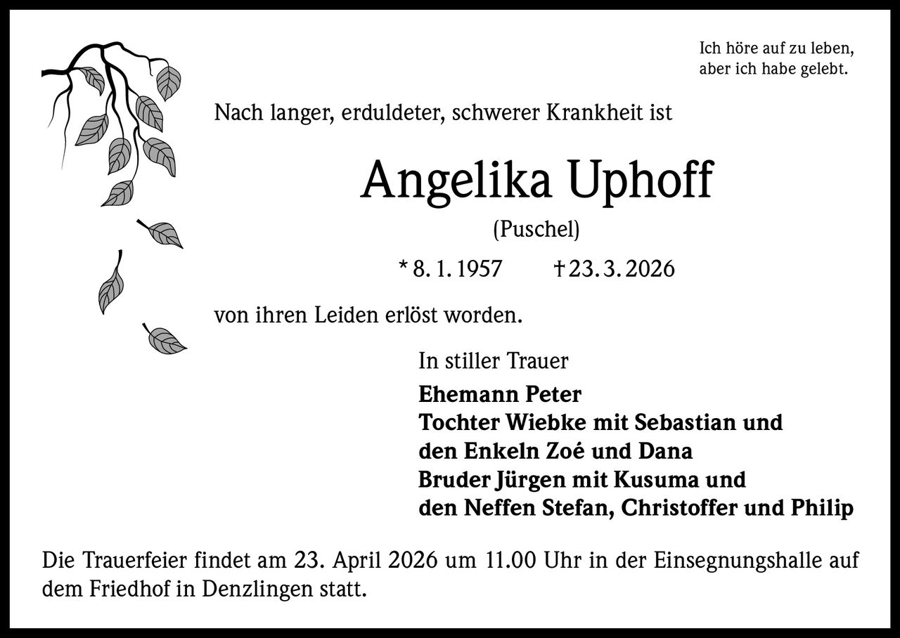 Ich höre auf zu leben,
aber ich habe gelebt.

Nach langer, erduldeter, schwerer Krankheit ist

Angelika Uphoff
(Puschel)
* 8. 1. 1957   † 23. 3. 2026
von ihren Leiden erlöst worden.
In stiller Trauer
Ehemann Peter
Tochter Wiebke mit Sebastian und
den Enkeln Zoé und Dana
Bruder Jürgen mit Kusuma und
den Neffen Stefan, Christoffer und Philip
Die Trauerfeier findet am 23. April 2026 um 11.00 Uhr in der Einsegnungshalle auf
dem Friedhof in Denzlingen statt.