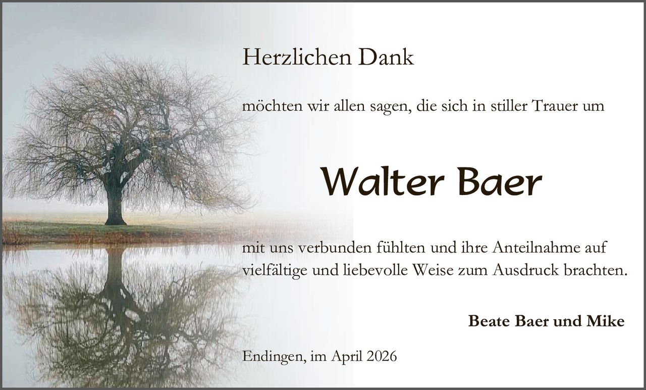 Herzlichen Dank
möchten wir allen sagen, die sich in stiller Trauer um

Walter Baer
mit uns verbunden fühlten und ihre Anteilnahme auf
vielfältige und liebevolle Weise zum Ausdruck brachten.
Beate Baer und Mike
Endingen, im April 2026