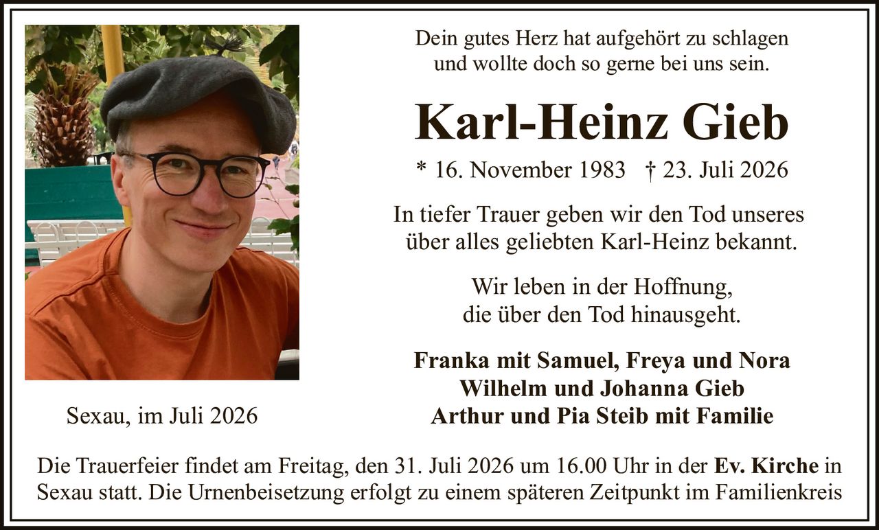 <p>Dein gutes Herz hat aufgehört zu schlagen und wollte doch so gerne bei uns sein.</p>

<p><strong>Karl-Heinz Gieb</strong><br>* 16. November 1983 † 23. Juli 2026</p>

<p>In tiefer Trauer geben wir den Tod unseres über alles geliebten Karl-Heinz bekannt.</p>

<p>Wir leben in der Hoffnung, die über den Tod hinausgeht.</p>

<p><strong>Franka mit Samuel, Freya und Nora<br>Wilhelm und Johanna Gieb<br>Arthur und Pia Steib mit Familie</strong></p>

<p>Sexau, im Juli 2026</p>

<p>Die Trauerfeier findet am Freitag, den 31. Juli 2026 um 16.00 Uhr in der Ev. Kirche in Sexau statt. Die Urnenbeisetzung erfolgt zu einem späteren Zeitpunkt im Familienkreis</p>